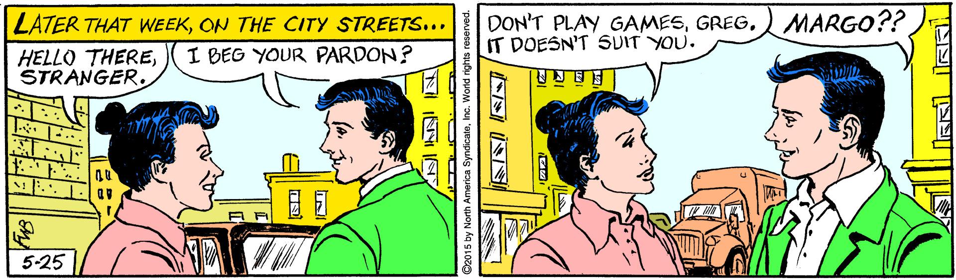 Parallel OCR: DON'T PLAY GAMES)MARGO?? IT DOESN'T SUIT YOU. LATER THAT WEEKON THE CITY STREETS... I BEG YOUR PARDON? HELLO THERESTRANGER. 5-25 ©2015 by North America SyndicateInc. World rights reserved. S INS DON'T PLAY GAMES)MARGO?? IT DOESN'T SUIT YOU. LATER THAT WEEKON THE CITY STREETS... I BEG YOUR PARDON? HELLO THERESTRANGER. 5-25 ©2015 by North America SyndicateInc. World rights reserved. S INS