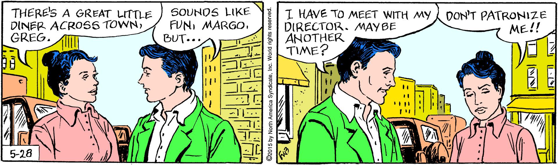 Interaction OCR: THERE'S A GREAT LITTLE DINER ACRO0SS TOWNGREG. SOUNDS LIKE FUNMARGO. BUT... I HAVE TO MEET WITH MY DIRECTOR. MAY BE ANOTHER TIME? DON'T PATRONIZE ME!! 5-28 America SyndicateId rights a THERE'S A GREAT LITTLE DINER ACRO0SS TOWNGREG. SOUNDS LIKE FUNMARGO. BUT... I HAVE TO MEET WITH MY DIRECTOR. MAY BE ANOTHER TIME? DON'T PATRONIZE ME!! 5-28 America SyndicateId rights a