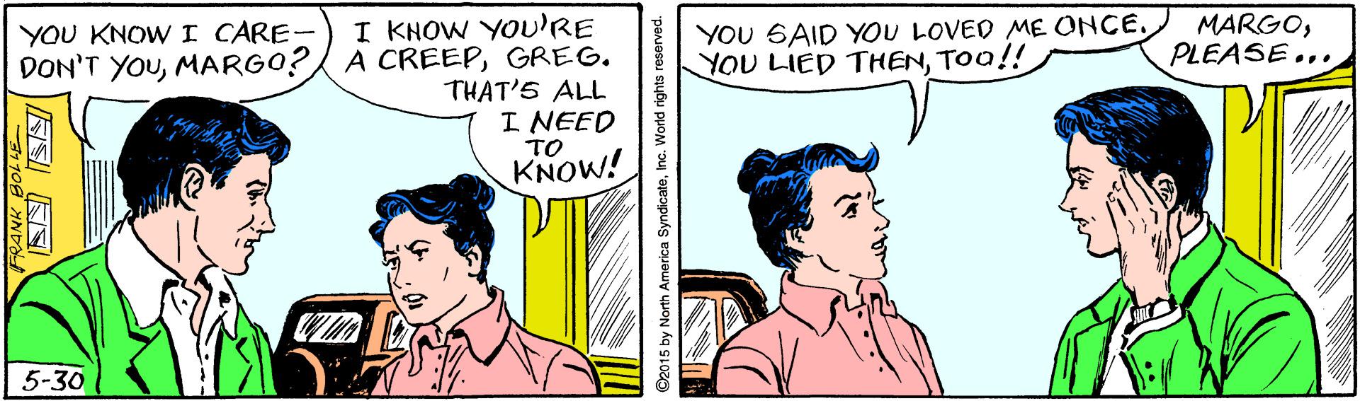 Line OCR: I KHOW YOu'RE A CREEPGREG. THAT'S ALL I NEED TO KNOW! YOU KNOWI CARE- DON'T YOUMARGO? YOU SAID YOU LOVED ME ONCE. YOU LIED THENTOO!! MARGOPLEASE... 5-30 ©2015 by North America SyndicateInc. World rights reserved I KHOW YOu'RE A CREEPGREG. THAT'S ALL I NEED TO KNOW! YOU KNOWI CARE- DON'T YOUMARGO? YOU SAID YOU LOVED ME ONCE. YOU LIED THENTOO!! MARGOPLEASE... 5-30 ©2015 by North America SyndicateInc. World rights reserved