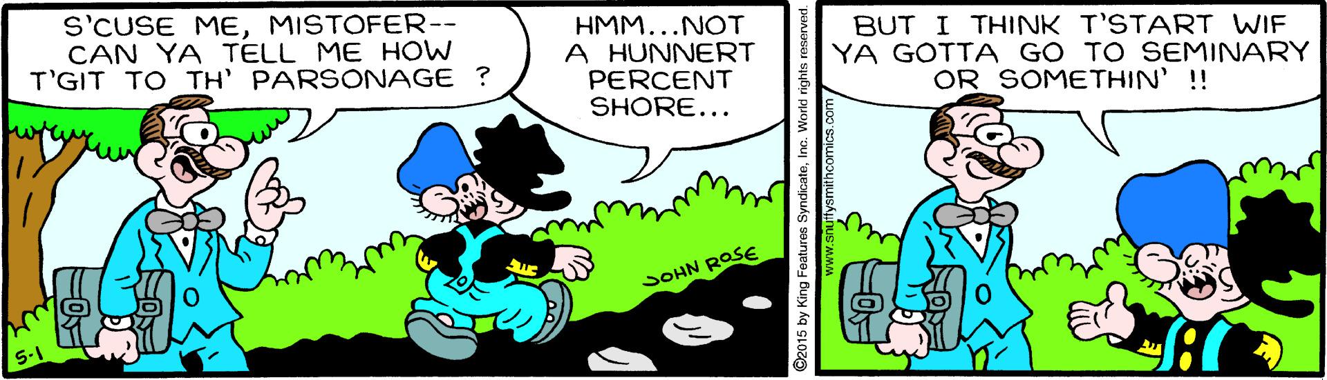 People OCR: S'CUSE MEMISTOFER-- CAN YA TELL ME HOW T'GIT TO TH' PARSONAGE ? HMM...NOT A HUNNERT PERCENT SHORE... BUT I THINK T'START WIF YA GOTTA GO TO SEMINARY OR SOMETHIN' !! SOHN ROSE 2015 by King Features SyndicateInc. S'CUSE MEMISTOFER-- CAN YA TELL ME HOW T'GIT TO TH' PARSONAGE ? HMM...NOT A HUNNERT PERCENT SHORE... BUT I THINK T'START WIF YA GOTTA GO TO SEMINARY OR SOMETHIN' !! SOHN ROSE 2015 by King Features Syndicate