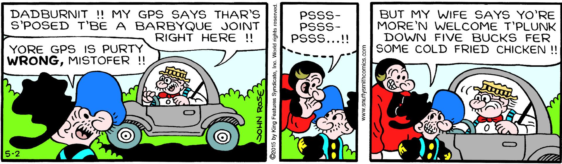 Illustration OCR: DADBURNIT ! MY GPS SAYS THAR'S S'POSED T'BE A BARBYQUE JOINT RIGHT HERE !! PSSS- PSSS- PSSS...!! BUT MY WIFE SAYS YO'RE MORE'N WELCOME T'PLUNK DOWN FIVE BUCKS FER SOME COLD FRIED CHICKEN ! YORE GPS IS PURTY WRONGMISTOFER !! 5.2 NHOS ©2015 by King Features SyndicateInc. World rights reserved. www.snuffysmithcomics.com DADBURNIT ! MY GPS SAYS THAR'S S'POSED T'BE A BARBYQUE JOINT RIGHT HERE !! PSSS- PSSS- PSSS...!! BUT MY WIFE SAYS YO'RE MORE'N WELCOME T'PLUNK DOWN FIVE BUCKS FER SOME COLD FRIED CHICKEN ! YORE GPS IS PURTY WRONGMISTOFER !! 5.2 NHOS ©2015 by King Features SyndicateInc. World rights reserved. www.snuffysmithcomics.com