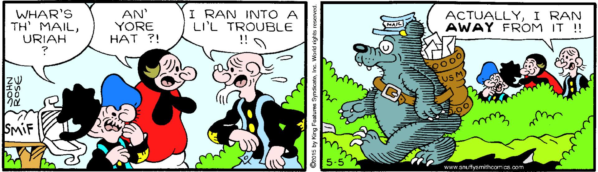 Art OCR: WHAR'S TH MAILURIAH AN' YORE HAT ?! I RAN INTO A LI'L TROUBLE ACTUALLYI RAN AWAY FROM IT !! MAIL uS M) SMIF 5-5 www.snuffysmithcomics.com ©2015 by King Features SyndicateInc. World rights reserved. WHAR'S TH MAILURIAH AN' YORE HAT ?! I RAN INTO A LI'L TROUBLE ACTUALLYI RAN AWAY FROM IT !! MAIL uS M) SMIF 5-5 www.snuffysmithcomics.com ©2015 by King Features SyndicateInc. World rights reserved.