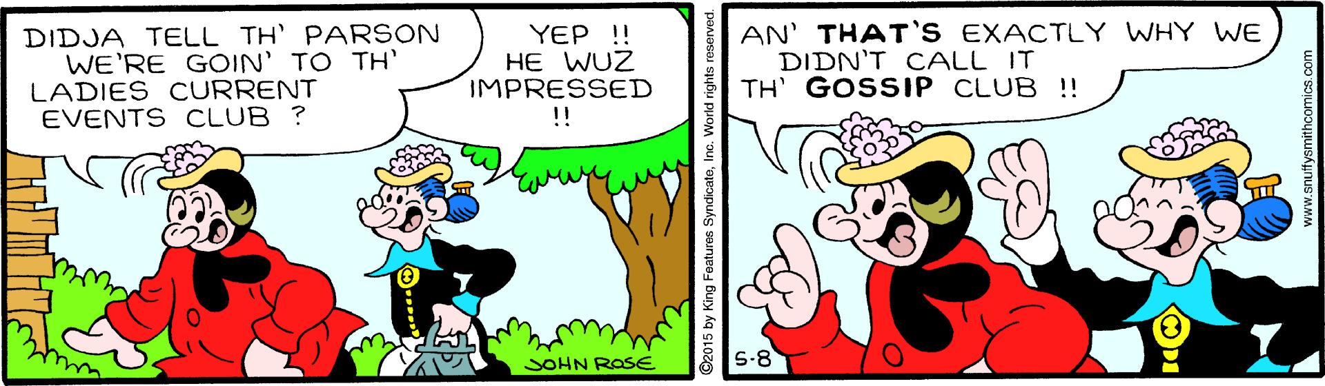 Rectangle OCR: DIDJA TELL TH' PARSON WE'RE GOIN' TO TH LADIES CURRENT EVENTS CLUB ? YEP !! HE WUZ IMPRESSED !! AN' THAT'S EXACTLY WHY WE DIDN'T CALL IT TH' GOSSIP CLUB !! SOHN ROSE S-8 ©2015 by King Features SyndicateInc. World rig www.anuttysmithcomics. c DIDJA TELL TH' PARSON WE'RE GOIN' TO TH LADIES CURRENT EVENTS CLUB ? YEP !! HE WUZ IMPRESSED !! AN' THAT'S EXACTLY WHY WE DIDN'T CALL IT TH' GOSSIP CLUB !! SOHN ROSE S-8 ©2015 by King Features SyndicateInc. World rig www.anuttysmithcomics. c