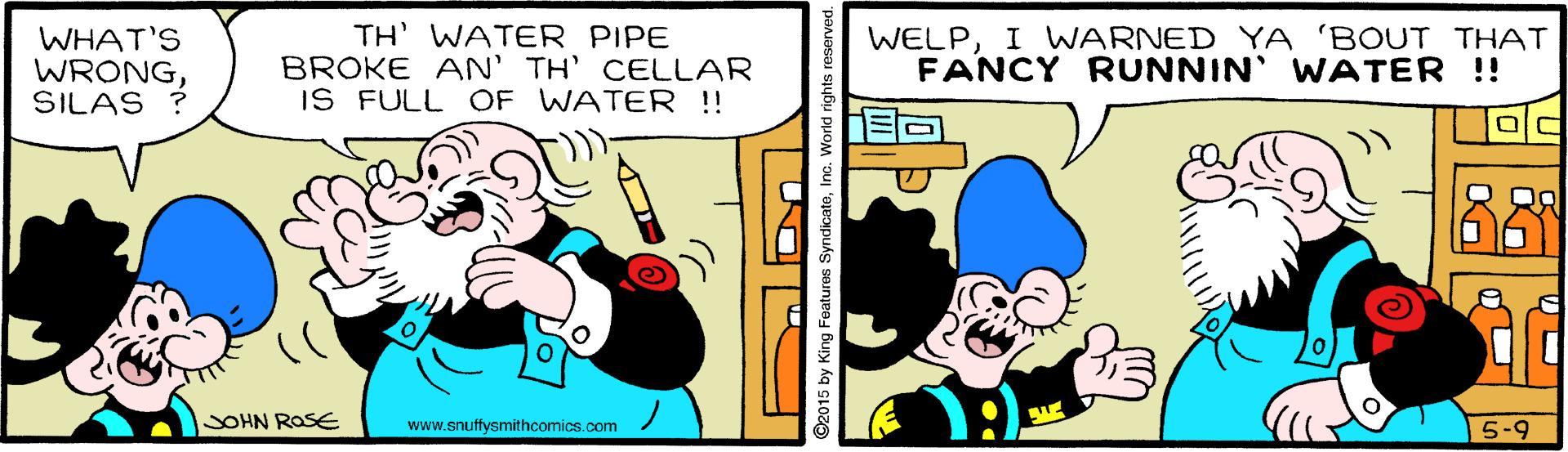 Illustration OCR: WHAT'S WRONGSILAS ? TH' WATER PIPE BROKE AN' TH' CELLAR IS FULL OF WATER !! WELPI WARNED YA 'BOUT THAT FANCY RUNNIN WATER !! JOHN ROSE www.snuffysmithcomics.com 5-9 ©2015 by King Foatures SyndicateInc. World rights reserved. WHAT'S WRONGSILAS ? TH' WATER PIPE BROKE AN' TH' CELLAR IS FULL OF WATER !! WELPI WARNED YA 'BOUT THAT FANCY RUNNIN WATER !! JOHN ROSE www.snuffysmithcomics.com 5-9 ©2015 by King Foatures SyndicateInc. World rights reserved.