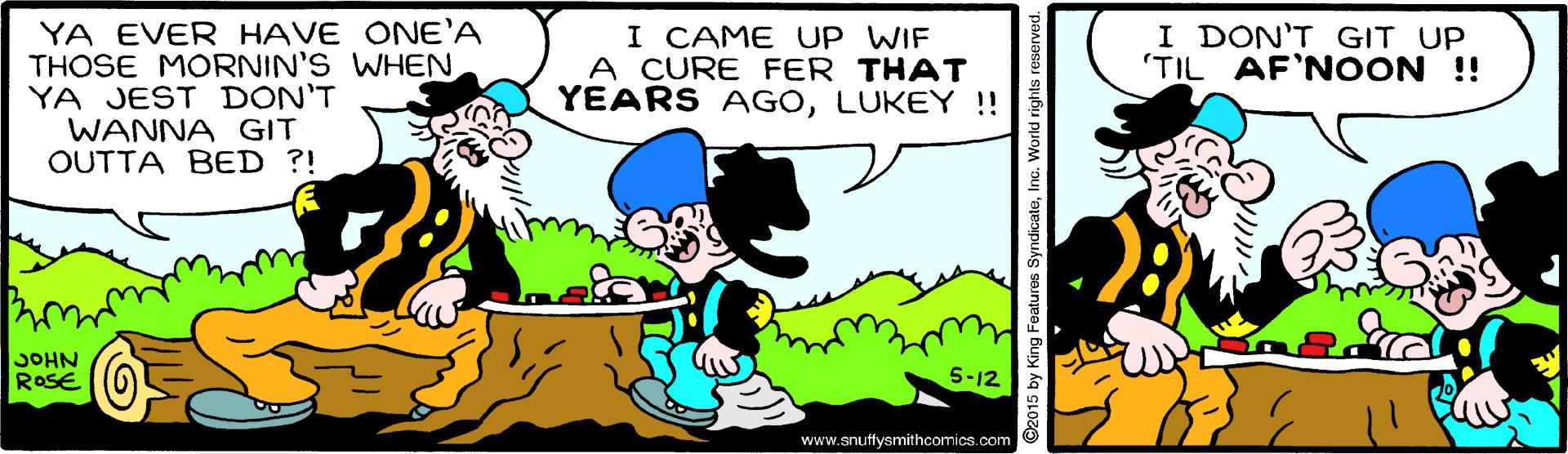Happy OCR: YA EVER HAVE ONE'A THOSE MORNIN'S WHENYA JEST DON'T WANNA GIT OUTTA BED ?! I CAME UP WIF A CURE FER THAT YEARS AGOLUKEY !! I DON'T GIT UP 'TIL AF'NOON !! JOHN ROSE 5-12 www.snuftysmithcomics.com ©2015 by King Features SyndicateInc. World rights reserved. YA EVER HAVE ONE'A THOSE MORNIN'S WHENYA JEST DON'T WANNA GIT OUTTA BED ?! I CAME UP WIF A CURE FER THAT YEARS AGOLUKEY !! I DON'T GIT UP 'TIL AF'NOON !! JOHN ROSE 5-12 www.snuftysmithcomics.com ©2015 by King Features SyndicateInc. World rights reserved.