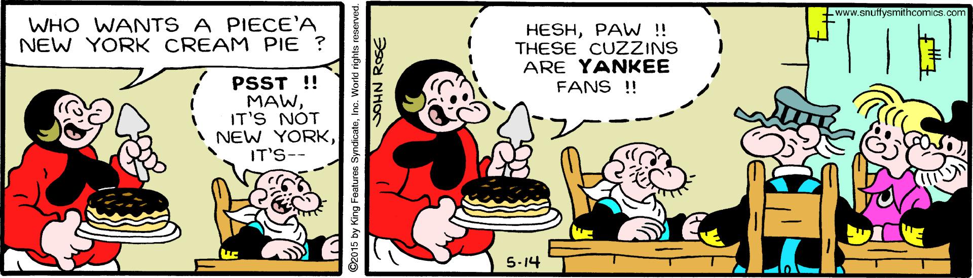 Rectangle OCR: www.snuffysmithcomics.com WHO WANTS A PIECE'A NEW YORK CREAM PIE ? HESHPAW !! THESE CUZZINS ARE YANKEE FANS !! PSST !! MAWIT'S NÓT I NEW YORKIT'S-- 5-14 2015 by King Features SyndicateInc. World rights i www.snuffysmithcomics.com WHO WANTS A PIECE'A NEW YORK CREAM PIE ? HESHPAW !! THESE CUZZINS ARE YANKEE FANS !! PSST !! MAWIT'S NÓT I NEW YORKIT'S-- 5-14 2015 by King Features SyndicateInc. World rights i