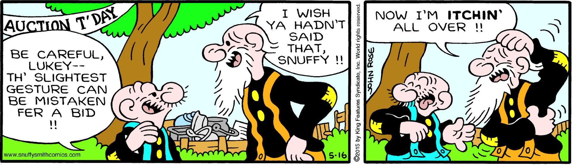 Art OCR: I WISH YA HADN'T SAID THATSNUFFÝ ! AUCTION T'DAY NOW I'M ITCHIN' ALL OVER !! BE CAREFULLUKEY-- TH' SLIGHTEST GESTURE CAN BE MISTAKEN FER A BID !! www.snuffysmithcomics.com 5-16 ©2015 by King Featuros SyndicateInc. World ri SOHN ROSE I WISH YA HADN'T SAID THATSNUFFÝ ! AUCTION T'DAY NOW I'M ITCHIN' ALL OVER !! BE CAREFULLUKEY-- TH' SLIGHTEST GESTURE CAN BE MISTAKEN FER A BID !! www.snuffysmithcomics.com 5-16 ©2015 by King Featuros SyndicateInc. World ri SOHN ROSE