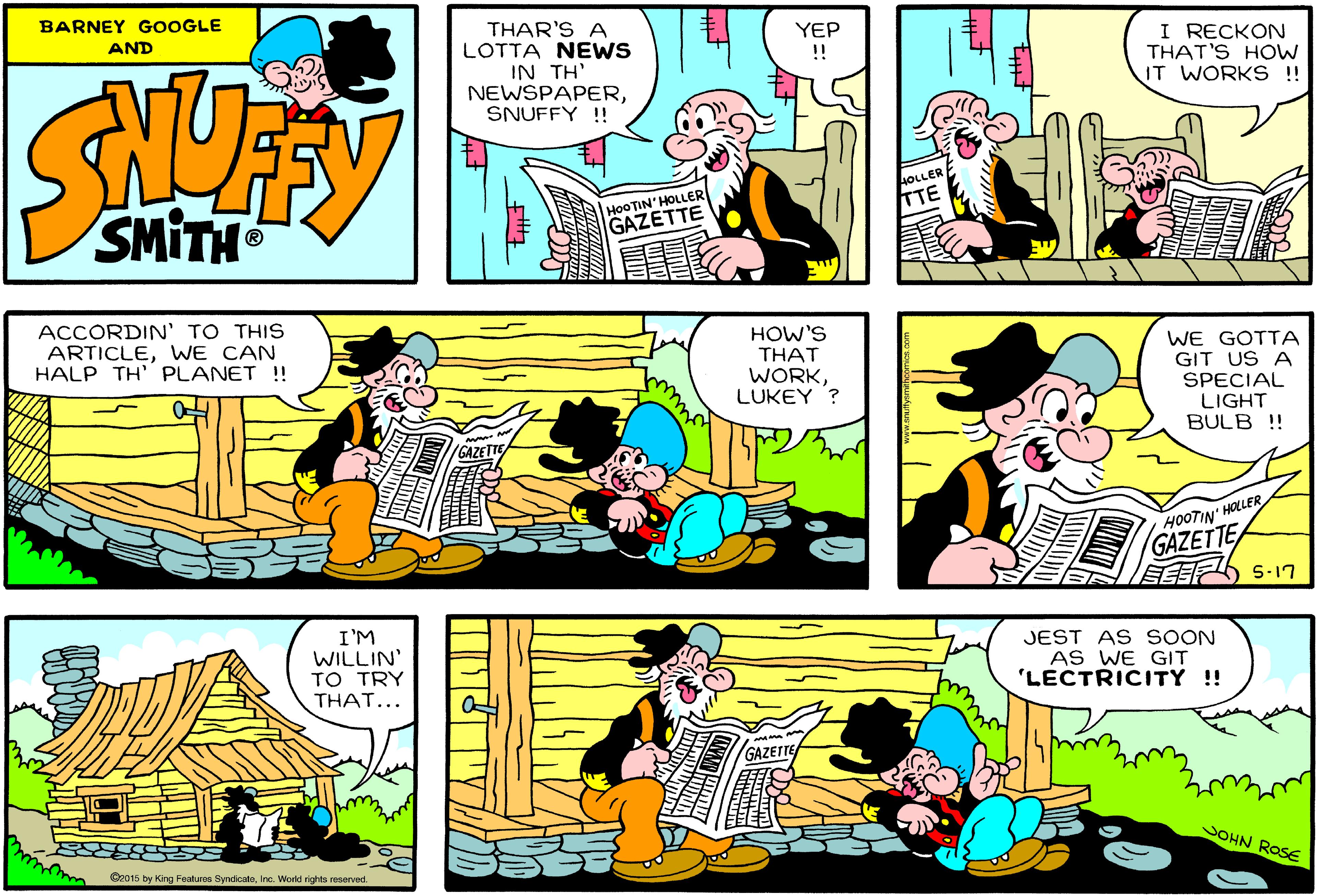 Line OCR: BARNEY GOOGLE AND THAR'S A LOTTA NEWS IN TH' NEWSPAPERSNUFFY !! I RECKON THAT'S HOW IT WORKS !! YEP !! HOOTIN'HOLLER SMITH GAZETTE ACCORDIN' TO THIS ARTICLEWE CAN HALP TH' PLANET ! HOW'S THAT WE GOTTA GIT US A SPECIAL LIGHT BULB !! WORKLUKEY '? HOOTIN' HOLLER GAZETTE 5-17 I'M WILLIN' TO TRY THAT... JEST AS SOON AS WE GIT 'LECTRICITY !! VOHN ROSE Gz015 by King Featuros SyndicateInc. World rights reserved. BARNEY GOOGLE AND THAR'S A LOTTA NEWS IN TH' NEWSPAPERSNUFFY !! I RECKON THAT'S HOW IT WORKS !! YEP !! HOOTIN'HOLLER SMITH GAZETTE ACCORDIN' TO THIS ARTICLEWE CAN HALP TH' PLANET ! HOW'S THAT WE GOTTA GIT US A SPECIAL LIGHT BULB !! WORKLUKEY '? HOOTIN' HOLLER GAZETTE 5-17 I'M WILLIN' TO TRY THAT... JEST AS SOON AS WE GIT 'LECTRICITY !! VOHN ROSE Gz015 by King Featuros SyndicateInc. World rights reserved.