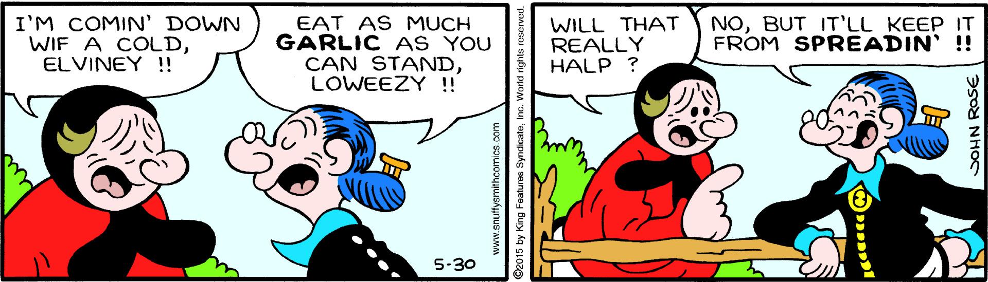 Sharing OCR: I'M COMIN' DOWN WIF A COLDELVINEY !! EAT AS MUCH GARLIC AS YOU CAN STANDLOWEEZY ! WILL THAT REALLY HALP ? NOBUT IT'LL KEEP IT FROM SPREADIN' !! 5-30 www.snuffysmithcomics.com ©2015 by King Features SyndicateInc. World rights SOHN ROSE I'M COMIN' DOWN WIF A COLDELVINEY !! EAT AS MUCH GARLIC AS YOU CAN STANDLOWEEZY ! WILL THAT REALLY HALP ? NOBUT IT'LL KEEP IT FROM SPREADIN' !! 5-30 www.snuffysmithcomics.com ©2015 by King Features SyndicateInc. World rights SOHN ROSE