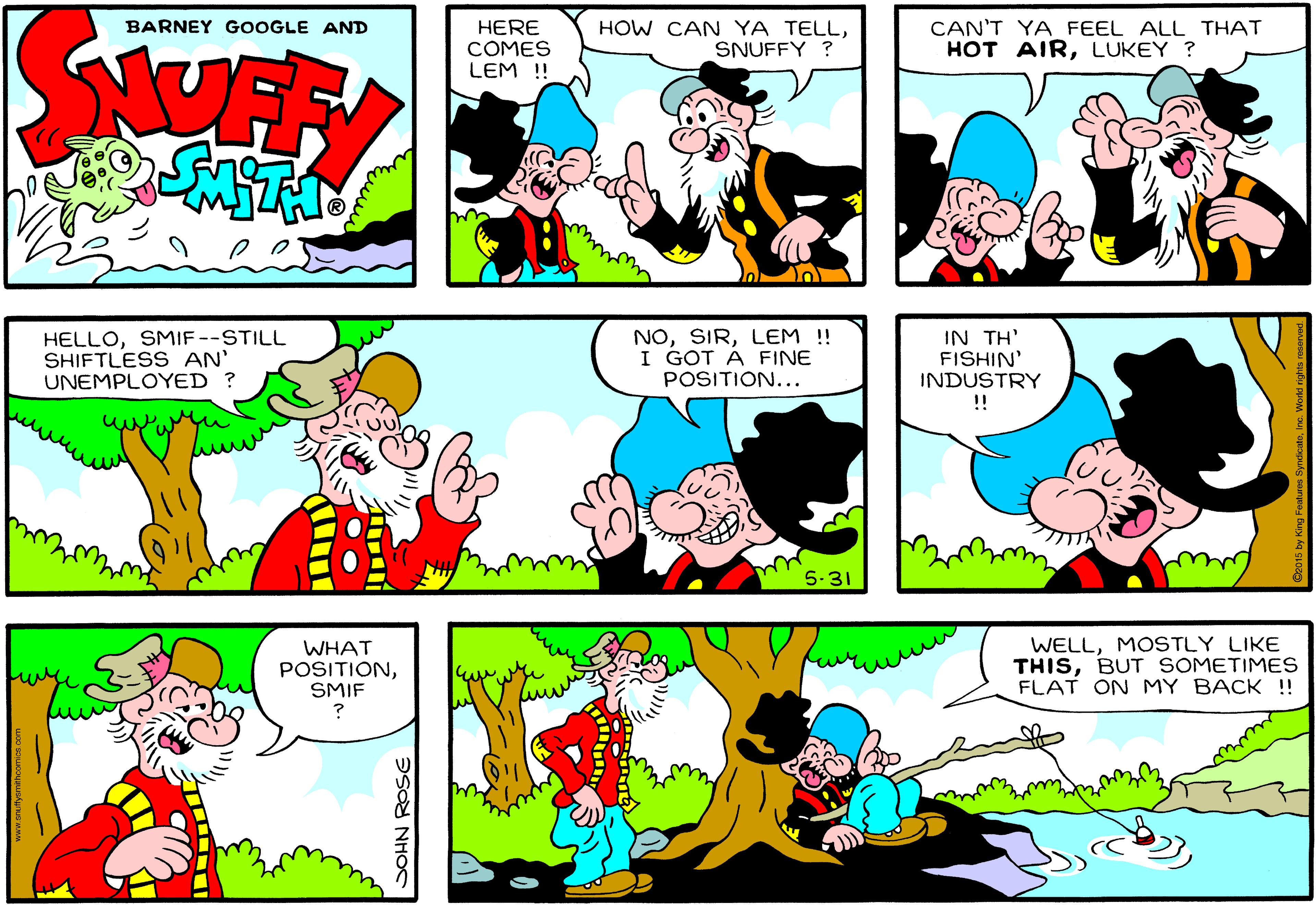 Art OCR: StOFF BARNEY GOOGLE AND HERE COMES LEM !! HOW CAN YA TELLSNUFFY ? CAN'T YA FEEL ALL THAT HOT AIRLUKEY ? HELLOSMIF--STILL SHIFTLESS AN' UNEMPLOYED ? NOLEM !! I GOT Á FINE POSITION... IN ??' FISHIN' INDUSTRY !! 5-31 WHAT POSITIONSMIF WELLMOSTLY LIKE THISBUT SOMETIMES FLAT ON MY BACK !! aSO NHOS StOFF BARNEY GOOGLE AND HERE COMES LEM !! HOW CAN YA TELLSNUFFY ? CAN'T YA FEEL ALL THAT HOT AIRLUKEY ? HELLOSMIF--STILL SHIFTLESS AN' UNEMPLOYED ? NOLEM !! I GOT Á FINE POSITION... IN ??' FISHIN' INDUSTRY !! 5-31 WHAT POSITIONSMIF WELLMOSTLY LIKE THISBUT SOMETIMES FLAT ON MY BACK !! aSO NHOS
