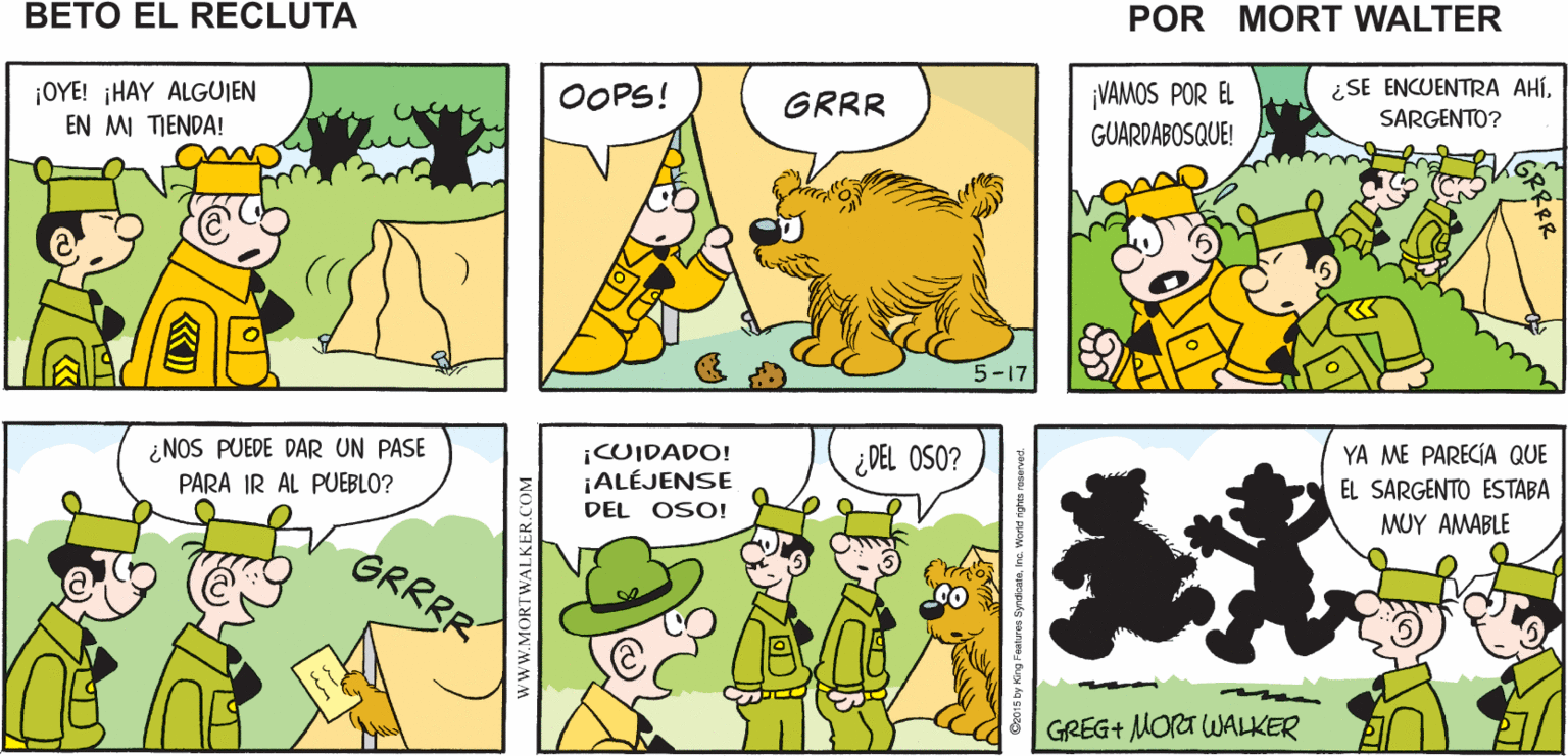 Sharing OCR: TENGO HAMBRE YO TAMBIÉN VAMOS ¡TENGO UNA Mort Walker's A MI TIENDA BOLSA DE GALLETAS! beto el recluta ¿SE ENCUENTRA AHÍ¡OYE! HAY ALGUIEN EN MI TIENDA! ¡VAMOS POR EL OOPS! GRRR SARGENTO? GUARDABOSQUE! ¿NOS PUEDE DAR UN PASE PARA IR AL PUEBLO? ¡CUIDADO! ¡ALÉJENSE ¿DEL OSO? YA ME PARECÍA QUE EL SARGENTO ESTABA DEL OSO! MUY AMABLE GRRRR GREG+ MORA WALKER wWW.MORTWALKER.COM TENGO HAMBRE YO TAMBIÉN VAMOS ¡TENGO UNA Mort Walker's A MI TIENDA BOLSA DE GALLETAS! beto el recluta ¿SE ENCUENTRA AHÍ¡OYE! HAY ALGUIEN EN MI TIENDA! ¡VAMOS POR EL OOPS! GRRR SARGENTO? GUARDABOSQUE! ¿NOS PUEDE DAR UN PASE PARA IR AL PUEBLO? ¡CUIDADO! ¡ALÉJENSE ¿DEL OSO? YA ME PARECÍA QUE EL SARGENTO ESTABA DEL OSO! MUY AMABLE GRRRR GREG+ MORA WALKER wWW.MORTWALKER.COM