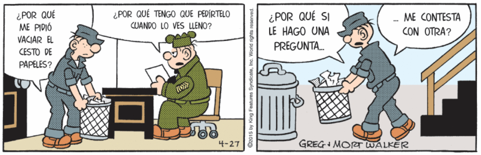 Conversation OCR: ¿POR QUÉ ME PIDIÓ ¿POR QUÉ TENGO QUE PEDÍRTELO ¿POR QUÉ SI LE HAGO UNA ME CONTESTA CUANDO LO VES LLENO? CON OTRA? VACIAR EL PREGUNTA. CESTO DE PAPELES? 4-27 GREG+ MORT WALKER ? ©2015 by King Features SyndicateInc. World rights reser ¿POR QUÉ ME PIDIÓ ¿POR QUÉ TENGO QUE PEDÍRTELO ¿POR QUÉ SI LE HAGO UNA ME CONTESTA CUANDO LO VES LLENO? CON OTRA? VACIAR EL PREGUNTA. CESTO DE PAPELES? 4-27 GREG+ MORT WALKER ? ©2015 by King Features SyndicateInc. World rights reser