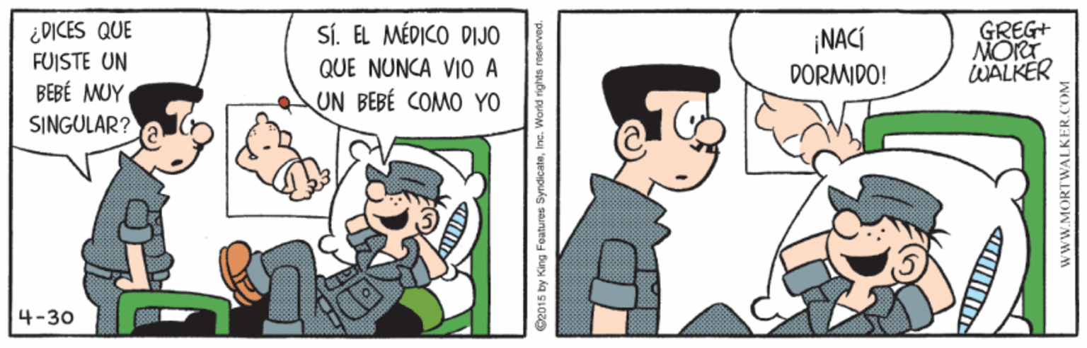 Conversation OCR: ¿DICES QUE FUISTE UN BEBÉ MUY SINGULAR? SÍ. EL MÉDICO DIJO QUE NUNCA VIO A UN BEBÉ COMO YO GREG+ MORT WALKER ¡NACÍ DORMIDO! 4-30 2015 by King Features SyndicatswwW.MORTV ¿DICES QUE FUISTE UN BEBÉ MUY SINGULAR? SÍ. EL MÉDICO DIJO QUE NUNCA VIO A UN BEBÉ COMO YO GREG+ MORT WALKER ¡NACÍ DORMIDO! 4-30 2015 by King Features Syndicats