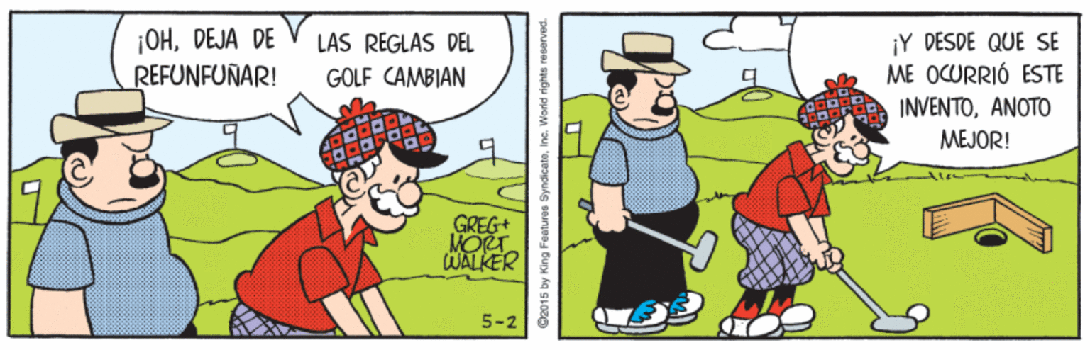 Headgear OCR: ¡OHDEJA DE REFUNFUNAR! ¡Y DÉSDE QUE SE ME OCURRIÓ ESTE INVENTOANOTO LAS REGLAS DEL GOLF CAMBIAN MEJOR! GREG+ MORT WALKER 5-2 @2015 by King Features Syndicateinc. World rights r ¡OHDEJA DE REFUNFUNAR! ¡Y DÉSDE QUE SE ME OCURRIÓ ESTE INVENTOANOTO LAS REGLAS DEL GOLF CAMBIAN MEJOR! GREG+ MORT WALKER 5-2 @2015 by King Features Syndicateinc. World rights r
