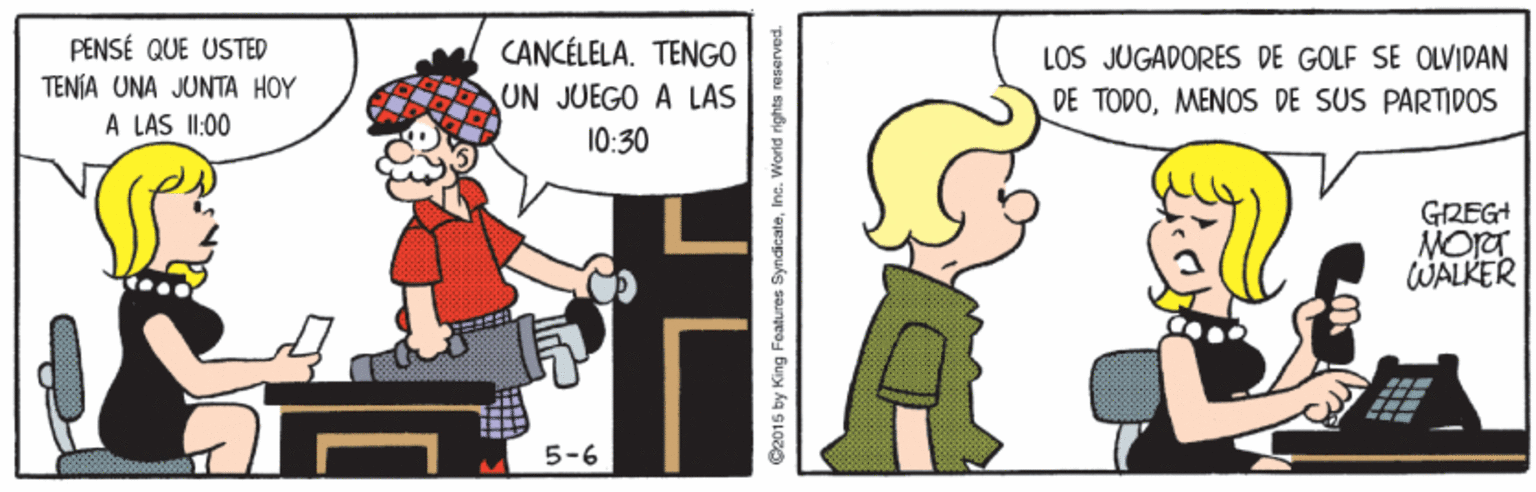 Rectangle OCR: PENSÉ QUE USTED TENÍA UNA JUNTA HOY CANCÉLELA. TENGO UN JUEGO A LAS LOS JUGADORES DE GOLF SE OLVIDAN DE TODOMENOS DE SUS PARTIDOS A LAS I1:00 10:30 GREGH MORT WALKER 5-6 C2015 by King Features SyndicateInc. World rights PENSÉ QUE USTED TENÍA UNA JUNTA HOY CANCÉLELA. TENGO UN JUEGO A LAS LOS JUGADORES DE GOLF SE OLVIDAN DE TODOMENOS DE SUS PARTIDOS A LAS I1:00 10:30 GREGH MORT WALKER 5-6 C2015 by King Features SyndicateInc. World rights