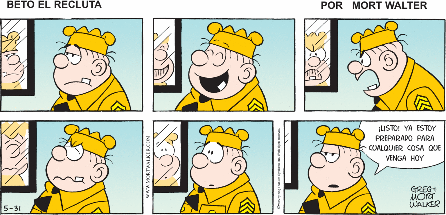 Sharing OCR: Mort Walker's beto el recluta ¡LISTO! YA ESTOY PREPARADO PARA CUALQUIER COSA QUE VENGA HOY GREG+ MORT WALKER 5-31 www.MORTWALKER.COM Mort Walker's beto el recluta ¡LISTO! YA ESTOY PREPARADO PARA CUALQUIER COSA QUE VENGA HOY GREG+ MORT WALKER 5-31 www.MORTWALKER.COM