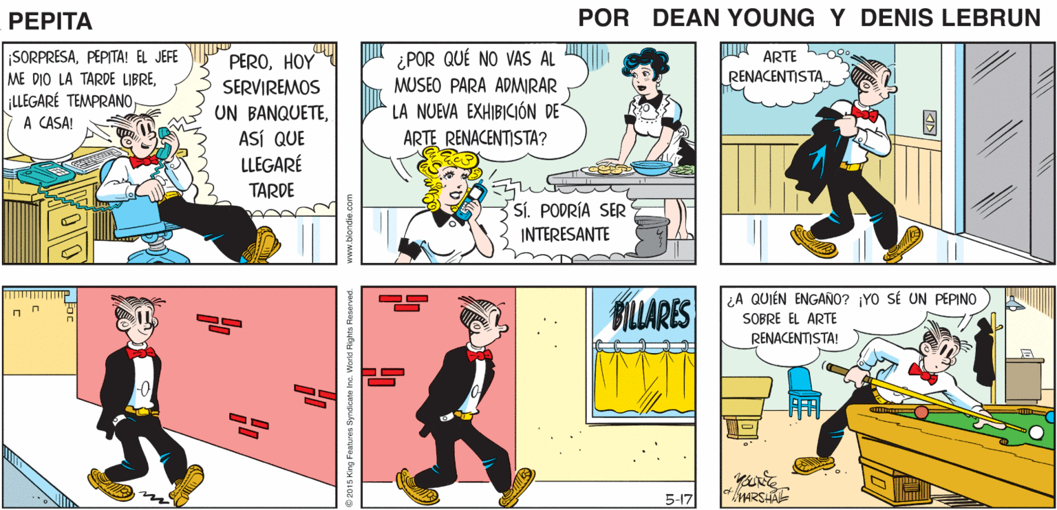 Art OCR: EL JEFE QUIERE ¿PARA QUÉ? ¡MUCHACHO! TE DARÉ LA TARDE ¡GRACJASJEFE! VERTELORENZO LIBRE POR EL GRAN TRABAJO QUE HICISTE CON EL CONTRATO PEPTA VARGAS! EEAN YUE 4 JOHN MARSHAL A ARTE hoo. RENACENTISTA. SORPRESAPEPITA! EL JEFE PEROHOY ¿POR QUÉ NO VAS AL ME DIO LA TARDE LIBREA CASA! MUSEO PARA ADMIRAR SERVIREMOS UN BANQUETEASÍ QUE LLEGARÉ LA NUEVA EXHIBICIÓN DE ARTE RENACENTISTA? TARDE SÍ. PODRÍA SER INTERESANTE ¿A QUIÉN ENGAÑO? ¡YO SÉ UN PEPINO BILLARES SOBRE EL ARTE RENACENTISTA! -0 5-17 MARSHAL s Ine. World Rights Reserved. www.blondie.com EL JEFE QUIERE ¿PARA QUÉ? ¡MUCHACHO! TE DARÉ LA TARDE ¡GRACJASJEFE! VERTELORENZO LIBRE POR EL GRAN TRABAJO QUE HICISTE CON EL CONTRATO PEPTA VARGAS! EEAN YUE 4 JOHN MARSHAL A ARTE hoo. RENACENTISTA. SORPRESAPEPITA! EL JEFE PEROHOY ¿POR QUÉ NO VAS AL ME DIO LA TARDE LIBRE¡LLEGARÉ TEMPRANOA CASA! MUSEO PARA ADMIRAR SERVIREMOS UN BANQUETEASÍ QUE LLEGARÉ LA NUEVA EXHIBICIÓN DE ARTE RENACENTISTA? TARDE SÍ. PODRÍA SER INTERESANTE ¿A QUIÉN ENGAÑO? ¡YO SÉ UN PEPINO BILLARES SOBRE EL ARTE RENACENTISTA! -0 5-17 MARSHAL s Ine. World Rights Reserved. www.blondie.com