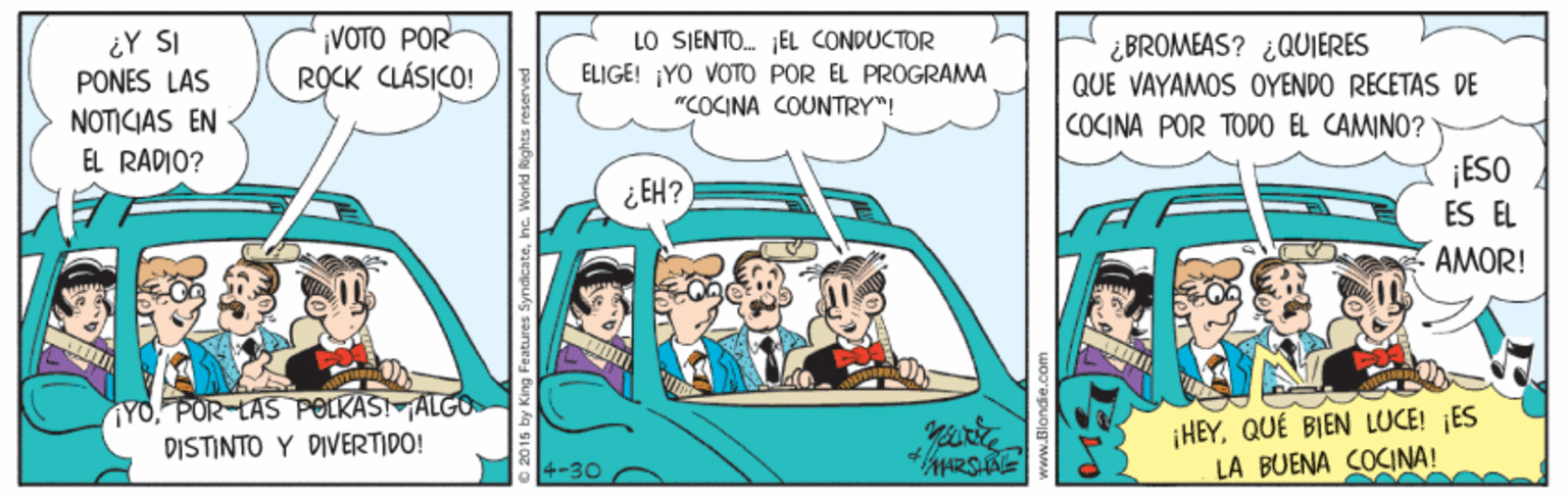 Illustration OCR: ¿Y SI PONES LAS NOTICIAS EN EL RADIO? ¡VOTO POR ROCK CLÁSIKO! LO SJENTO. JEL CONDUCTOR ELIGE! ¡YO VOTO POR EL PROGRAMA "COCINA COUNTRY"! ¿BROMEAS? ¿QUIERES QUE VAYAMOS OYENDO RECETAS DE COCINA POR TODO EL CAMINO? ¡ESO ES EL AMOR! ¿ EH? YOPOR LAS POLKASIALGO DISTINTO Y DIVERTIDO! ¡HEYQUÉ BIEN LUCE! ES LA BUENA COCINA! 4-30 ¿Y SI PONES LAS NOTICIAS EN EL RADIO? ¡VOTO POR ROCK CLÁSIKO! LO SJENTO. JEL CONDUCTOR ELIGE! ¡YO VOTO POR EL PROGRAMA "COCINA COUNTRY"! ¿BROMEAS? ¿QUIERES QUE VAYAMOS OYENDO RECETAS DE COCINA POR TODO EL CAMINO? ¡ESO ES EL AMOR! ¿ EH? YOPOR LAS POLKASIALGO DISTINTO Y DIVERTIDO! ¡HEYQUÉ BIEN LUCE! ES LA BUENA COCINA! 4-30