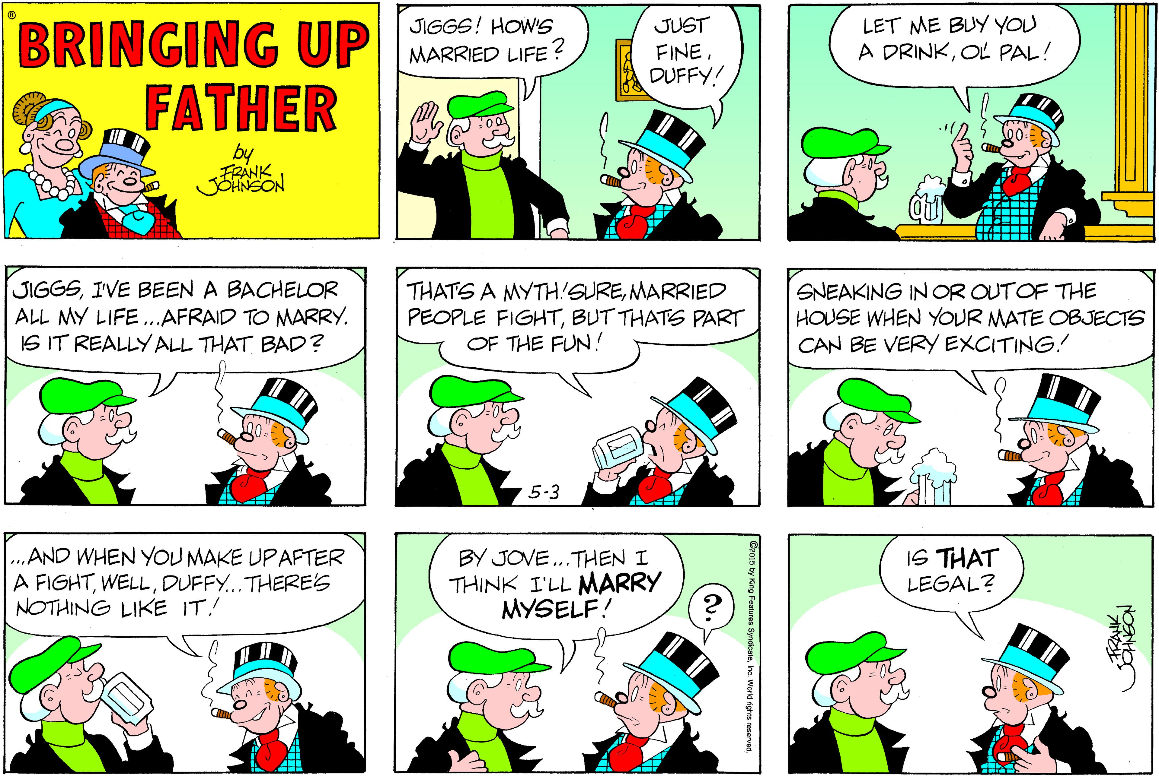 Jaw OCR: LET ME BUY YOU A DRINKOL PAL! BRINGING UP FATHER JIGGS! HOW'S JUST FINEDUFFY! MARRIED LIFE? by JIGGSIVE BEEN A BACHELOR ALL MY LIFE...AFRAID TO NMARRY. IS IT REALLYALL THAT BAD? THATS A MYTH!SUREMARRIED PEOPLE FIGHTBUT THATE PART OF THE FUN! SNEAKING IN OR OUTOF THE HOUSE WHEN YOUR MATE OBJECTS CAN BE VERY EXCITING! 5-3 AND WHEN YOU MAKE UP AFTER A FIGHTDUFFY...THERES NOTHING LIKE IT! BY JOVE..THEN I THINK I'LL MARRY MYSELF! IS THAT LEGAL? inc. World nghts reserved. LET ME BUY YOU A DRINKOL PAL! BRINGING UP FATHER JIGGS! HOW'S JUST FINEDUFFY! MARRIED LIFE? by JIGGSIVE BEEN A BACHELOR ALL MY LIFE...AFRAID TO NMARRY. IS IT REALLYALL THAT BAD? THATS A MYTH!SUREMARRIED PEOPLE FIGHTBUT THATE PART OF THE FUN! SNEAKING IN OR OUTOF THE HOUSE WHEN YOUR MATE OBJECTS CAN BE VERY EXCITING! 5-3 AND WHEN YOU MAKE UP AFTER A FIGHTDUFFY...THERES NOTHING LIKE IT! BY JOVE..THEN I THINK I'LL MARRY MYSELF! IS THAT LEGAL? inc. World nghts reserved.