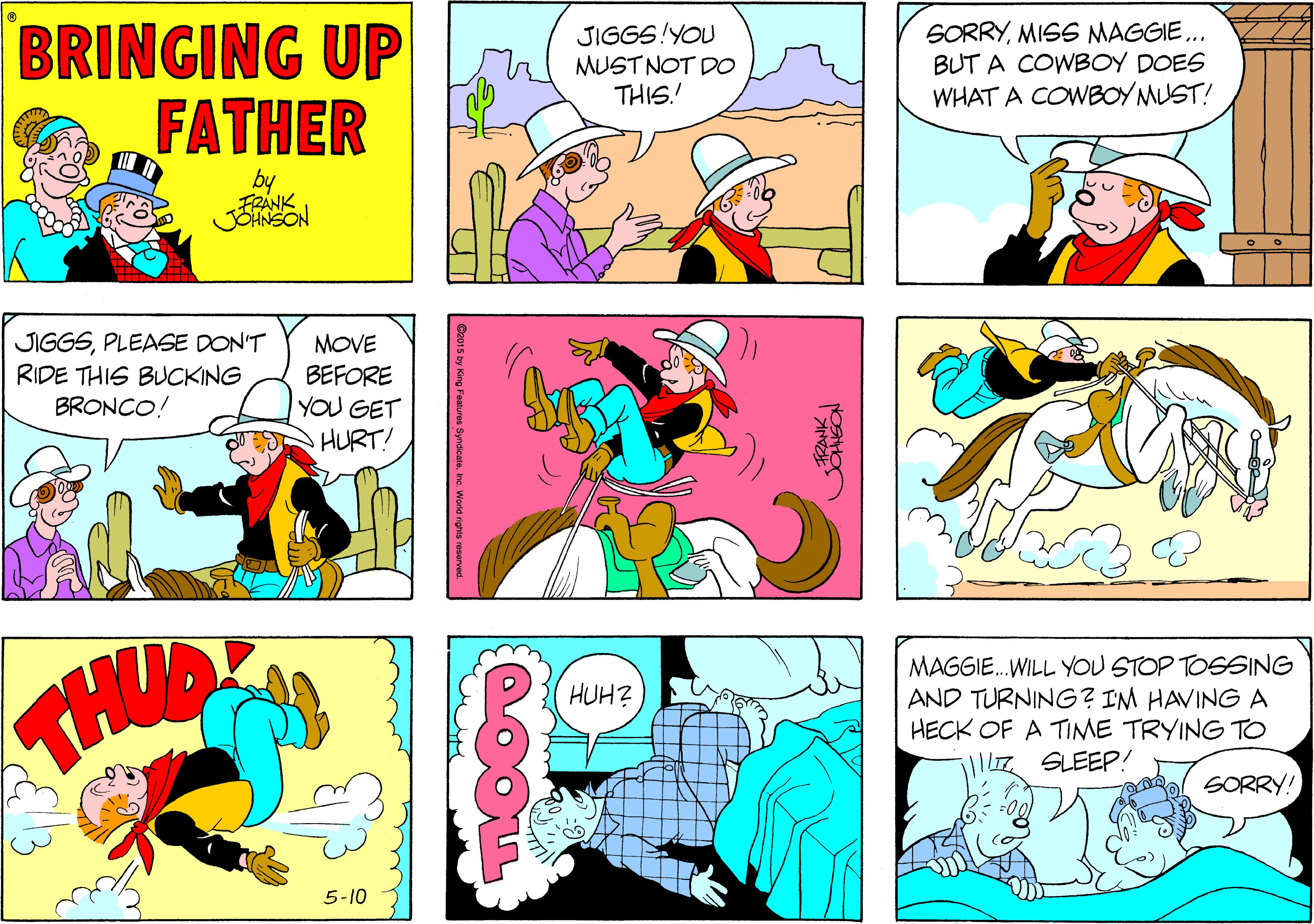 Art OCR: BRINGING UP FATHER JIGGS!YOU MUST NOT DO THIS.! SORRYMISS NMAGGIE.. BUT A COWBOY DOES WHAT A COWBOY MUST! by SON JIGGSPLEASE DON'T RIDE THIS BUCKING BRONCO! MOVE BEFORE YOU GET HURT! MAGGIE.WILL YOU STOP TOSSING AND TURNING? IM HAVINGA HECK OF A TIME TRYING TO HUH? |lZ SLEEP! l SORRY! 5-10 BRINGING UP FATHER JIGGS!YOU MUST NOT DO THIS.! SORRYMISS NMAGGIE.. BUT A COWBOY DOES WHAT A COWBOY MUST! by SON JIGGSPLEASE DON'T RIDE THIS BUCKING BRONCO! MOVE BEFORE YOU GET HURT! MAGGIE.WILL YOU STOP TOSSING AND TURNING? IM HAVINGA HECK OF A TIME TRYING TO HUH? |lZ SLEEP! l SORRY! 5-10