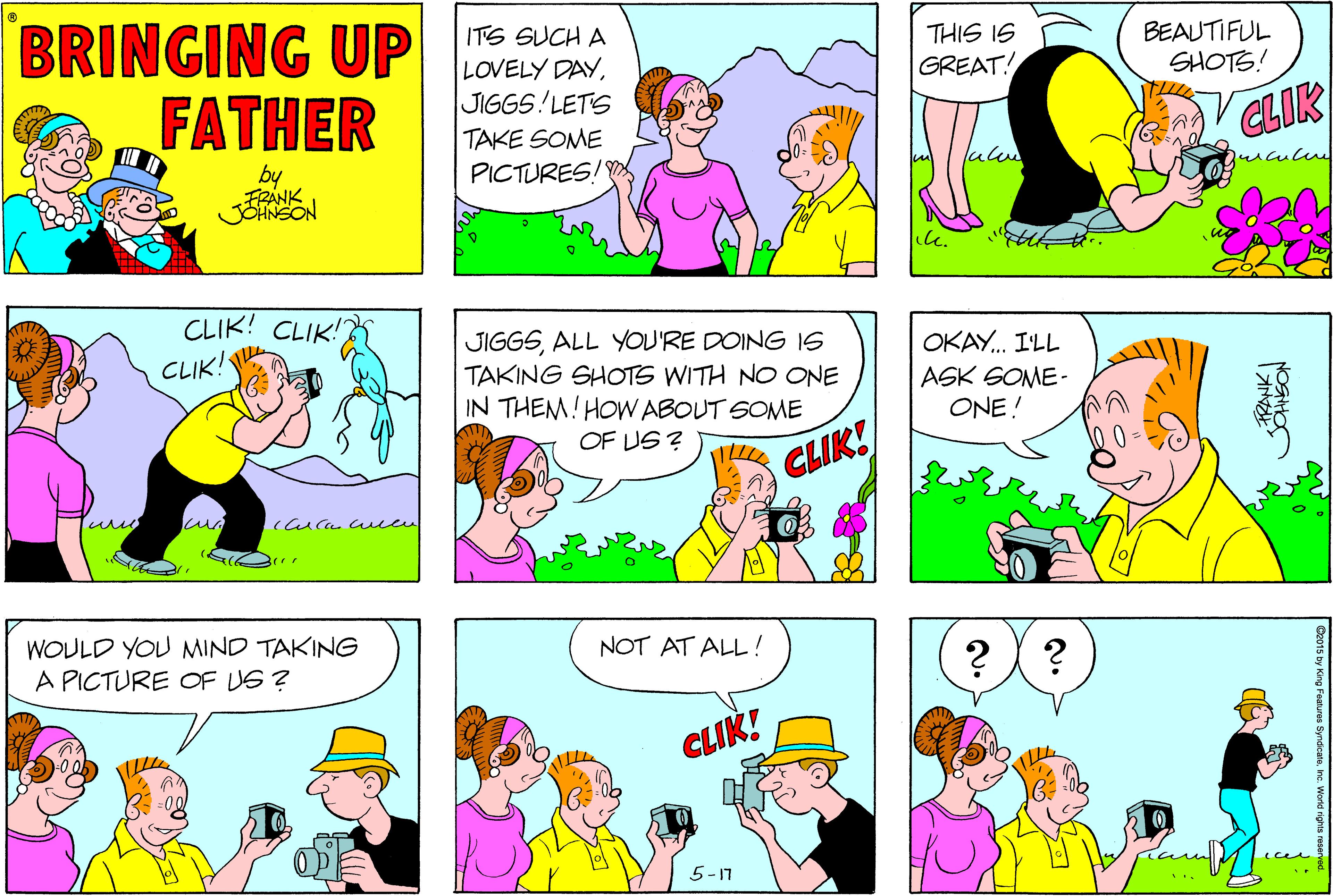 Magenta OCR: BRINGING UP FATHER ITS SUCH A THIS IS LOVELY DAYJIGGS LETS BEAUTIFUL SHOTS! GREAT! CLIK TAKE SOME by FRANK JENSON PICTURES! CLIK! CLIK! JIGGSALL YOU'RE DOING 1S TAKING SHOTS WITH NO ONE IN THEM!HOW ABOUT SOME CLIK! OKAY. I'LL ASK SOME- ONE! OF US ? CLIK! WOULD YOU MIND TAKING NOT AT ALL ! ?? A PICTURE OF US ? CLIK! 5-17 (ces BRINGING UP FATHER ITS SUCH A THIS IS LOVELY DAYJIGGS LETS BEAUTIFUL SHOTS! GREAT! CLIK TAKE SOME by FRANK JENSON PICTURES! CLIK! CLIK! JIGGSALL YOU'RE DOING 1S TAKING SHOTS WITH NO ONE IN THEM!HOW ABOUT SOME CLIK! OKAY. I'LL ASK SOME- ONE! OF US ? CLIK! WOULD YOU MIND TAKING NOT AT ALL ! ?? A PICTURE OF US ? CLIK! 5-17 (ces