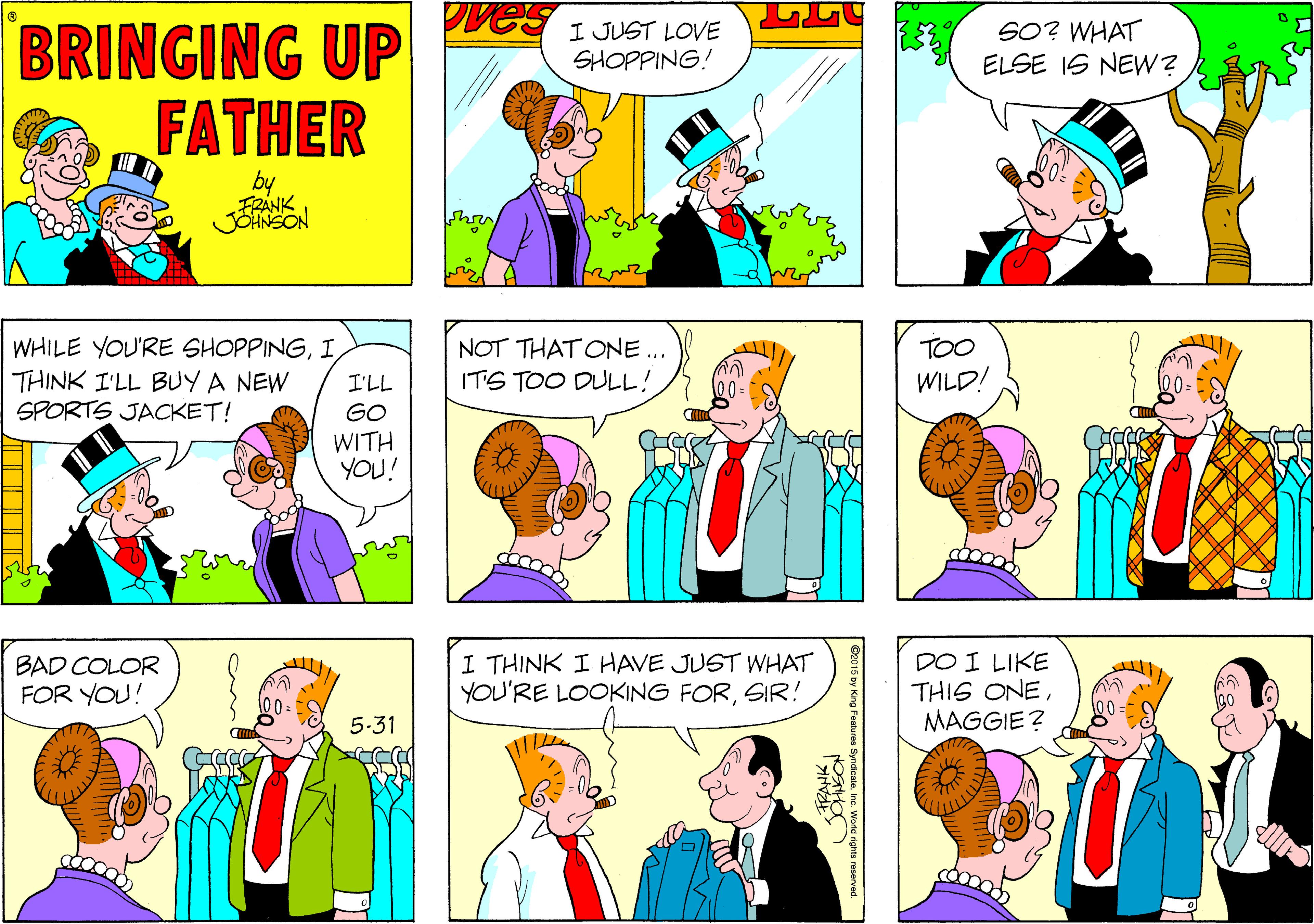 Conversation OCR: Pves BRINGING UP FATHER I JUST LOVE SHOPPING! SO? WHAT ELSE IS NEW? by FRANK JOHNSON WHILE YOU'RE SHOPPINGI THINK I'LL BUY A NEW SPORTS JACKET! NOT THAT ONE.. ITS TOO DULL! TOO I'LL WILD! GO WITH YOU! BAD COLOR FOR YOU! I THINK I HAVE JUST WHAT YOU'RE LOOKING FORSIR! DO I LIKE THIS ONEMAGGIE? 5-31 C015 by King Features Syndcate. nc. Word rights reserved Pves BRINGING UP FATHER I JUST LOVE SHOPPING! SO? WHAT ELSE IS NEW? by FRANK JOHNSON WHILE YOU'RE SHOPPINGI THINK I'LL BUY A NEW SPORTS JACKET! NOT THAT ONE.. ITS TOO DULL! TOO I'LL WILD! GO WITH YOU! BAD COLOR FOR YOU! I THINK I HAVE JUST WHAT YOU'RE LOOKING FORSIR! DO I LIKE THIS ONEMAGGIE? 5-31 C015 by King Features Syndcate. nc. Word rights reserved