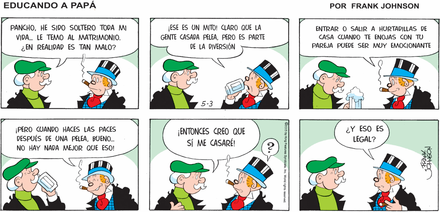 Yellow OCR: EDUCANDO A ¡PANCHO! ¿QUÉ TAL LA VIDA DE CASADO? ¡MUY BIEN! ¡ PERMITEME INVITARTE UNA BEBIDAAMIGO! PAPÁ ¡ESE ES UN MITO! CLARO QUE LA GENTE CASADA PELEAPERO ES PARTE DE LA DIVERSIÓN PANCHOHE SIDO SOLTERO TODA MI ENTRAR O SALIR A HURTADILLAS DE VIDA. LE TEMO AL MATRIMONIO. CASA CUANDO TE ENOJAS CON TU ¿ EN REALIDAD ES TAN MALO? PAREJA PUEDE SER MUY EMOCIONANTE 5-3 ¡PERO CUANDO HACES LAS PACES DESPUÉS DE UNA PELEABUENO. NO HAY NADA MEJOR QUE ESO! ¡ENTONCES CREO QUE SÍ ME CASARÉ! ¿Y ESO ES LEGAL? he. World nghts reserved. EDUCANDO A ¡PANCHO! ¿QUÉ TAL LA VIDA DE CASADO? ¡MUY BIEN! ¡ PERMITEME INVITARTE UNA BEBIDAAMIGO! PAPÁ ¡ESE ES UN MITO! CLARO QUE LA GENTE CASADA PELEAPERO ES PARTE DE LA DIVERSIÓN PANCHOHE SIDO SOLTERO TODA MI ENTRAR O SALIR A HURTADILLAS DE VIDA. LE TEMO AL MATRIMONIO. CASA CUANDO TE ENOJAS CON TU ¿ EN REALIDAD ES TAN MALO? PAREJA PUEDE SER MUY EMOCIONANTE 5-3 ¡PERO CUANDO HACES LAS PACES DESPUÉS DE UNA PELEABUENO. NO HAY NADA MEJOR QUE ESO! ¡ENTONCES CREO QUE SÍ ME CASARÉ! ¿Y ESO ES LEGAL? he. World nghts reserved.