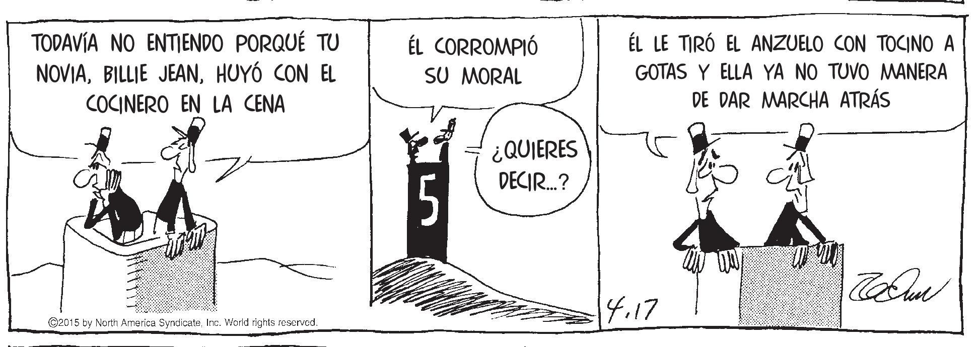Drawing OCR: TODAVÍA NO ENTIENDO PORQUÉ TU NOVIAHUYÓ CON EL ÉL LE TIRÓ EL ANZUELO CON TOCINO A ÉL CORROMPIÓ SU MORAL GOTAS Y ELLA YA NO TUVO MANERA COCINERO EN LA CENA DE DAR MARCHA ATRÁS ¿QUIERES DECIR.? 4.17 C2015 by North America SyndicateInc. World rights reserved. TODAVÍA NO ENTIENDO PORQUÉ TU NOVIABILLIE JEANHUYÓ CON EL ÉL LE TIRÓ EL ANZUELO CON TOCINO A ÉL CORROMPIÓ SU MORAL GOTAS Y ELLA YA NO TUVO MANERA COCINERO EN LA CENA DE DAR MARCHA ATRÁS ¿QUIERES DECIR.? 4.17 C2015 by North America SyndicateInc. World rights reserved.