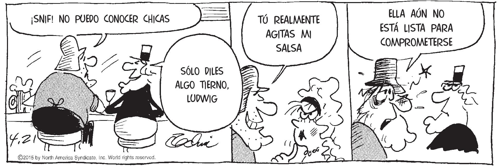 Art OCR: ELLA AÚN NO ESTÁ LISTA PARA ¡SNIF! NO PUED0 CONOCER CHICAS TÚ REALMENTE AGITAS MI COMPROMETERSE SALSA SÓLO DILES ALGO TIERNOLUDWIG 4.21 ©2015 by North America SyndicateInc. World rights reserved. ELLA AÚN NO ESTÁ LISTA PARA ¡SNIF! NO PUED0 CONOCER CHICAS TÚ REALMENTE AGITAS MI COMPROMETERSE SALSA SÓLO DILES ALGO TIERNOLUDWIG 4.21 ©2015 by North America SyndicateInc. World rights reserved.