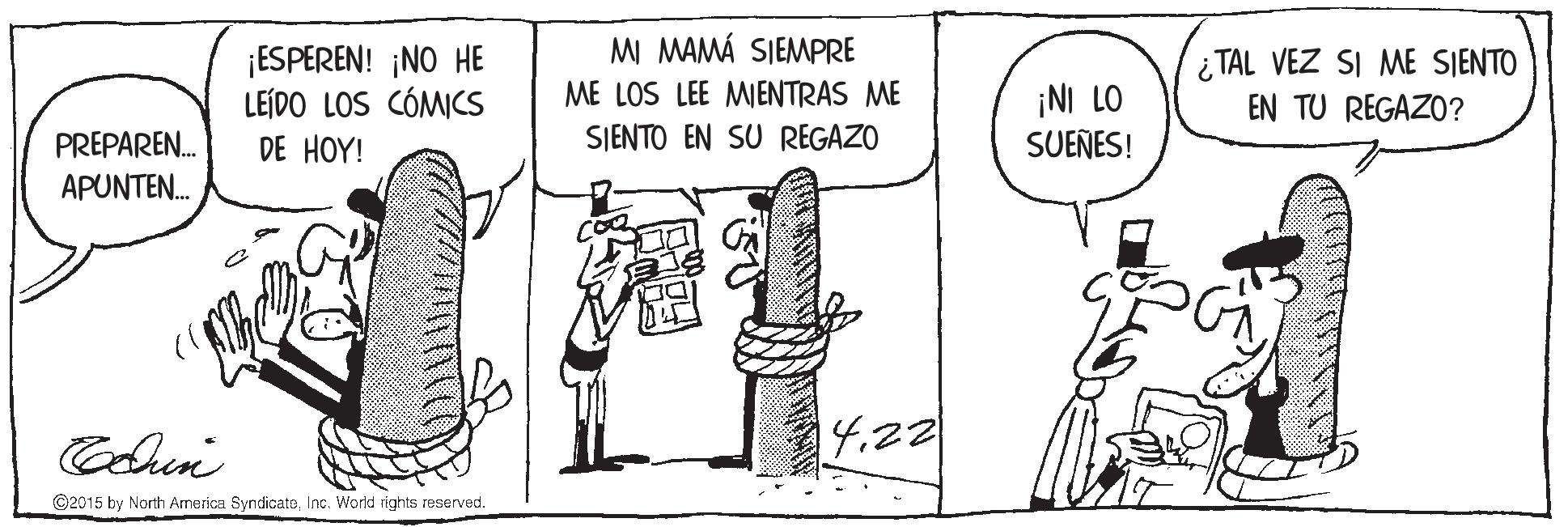 Rectangle OCR: MI MAMÁ SIEMPRE ¡ESPEREN! ¡NO HE LEÍDO LOS CÓMICS i TAL VEZ SI ME SIENTO EN TU REGAZO? ME LOS LEE MENTRAS ME ¡NI LO SUEÑES! PREPAREN. DE HOY! SJENTO EN SU REGAZO APUNTE. 14.22 ©2015 by North Amerka SyndicataInc. World rights reserved. MI MAMÁ SIEMPRE ¡ESPEREN! ¡NO HE LEÍDO LOS CÓMICS i TAL VEZ SI ME SIENTO EN TU REGAZO? ME LOS LEE MENTRAS ME ¡NI LO SUEÑES! PREPAREN. DE HOY! SJENTO EN SU REGAZO APUNTE. 14.22 ©2015 by North Amerka SyndicataInc. World rights reserved.