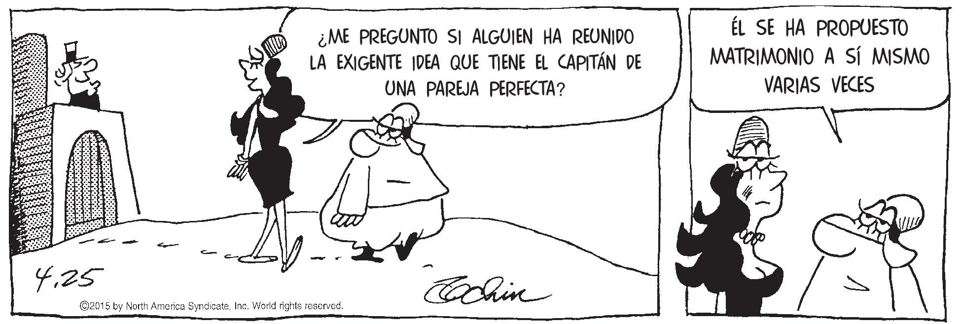 Font OCR: ¿ME PREGUNTO SI ALGUIEN HA REUNIDO LA EXIGENTE IDEA QUE TIENE EL CAPITÁN DE ÉL SE HA PROPUESTO MATRIMONIO A SÍ MISMO VARIAS VECES UNA PAREJA PERFECTA? 4.25 Cochin ©2015 by North America SyndicateInc. World rights reserved. ¿ME PREGUNTO SI ALGUIEN HA REUNIDO LA EXIGENTE IDEA QUE TIENE EL CAPITÁN DE ÉL SE HA PROPUESTO MATRIMONIO A SÍ MISMO VARIAS VECES UNA PAREJA PERFECTA? 4.25 Cochin ©2015 by North America SyndicateInc. World rights reserved.