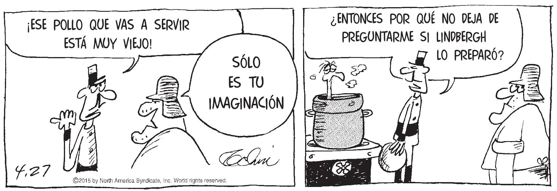 Line art OCR: ¡ESE POLLO QUE VAS A SERVIR ESTÁ MUY VIEJO! ¿ ENTONCES POR QUÉ NO DEJA DE PREGUNTARME SI LINDBERGH LO PREPARÓ? SÓLO ES TU IMAGINACIÓN 4.27 ©2015 by North America SyndicateInc. World rights reserved. ¡ESE POLLO QUE VAS A SERVIR ESTÁ MUY VIEJO! ¿ ENTONCES POR QUÉ NO DEJA DE PREGUNTARME SI LINDBERGH LO PREPARÓ? SÓLO ES TU IMAGINACIÓN 4.27 ©2015 by North America SyndicateInc. World rights reserved.
