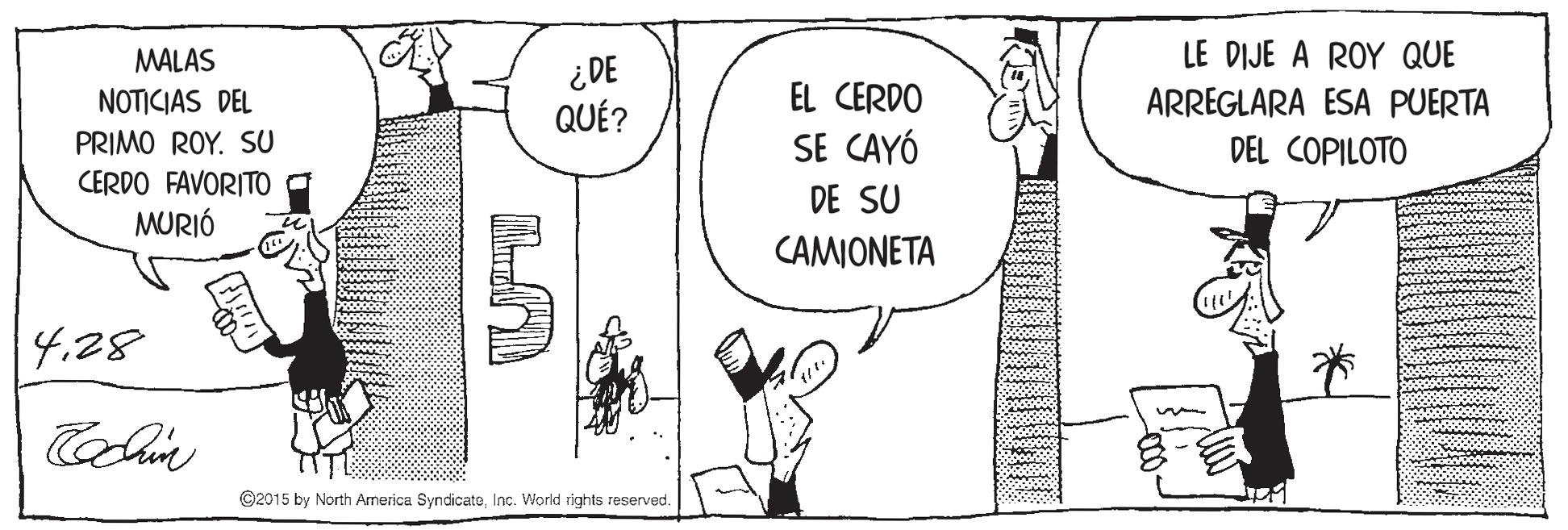 Rectangle OCR: MALAS LE DIJE A ROY QUE ¿DE QUÉ? NOTICIAS DEL EL CERDO ARREGLARA ESA PUERTA PRIMO ROY. SU SE CAYÓ DEL COPILOTO CERDO FAVORITO MURIÓ DE SU CAMIONETA 4.28 Hoc ©2015 by North America SyndicateInc. World rights reserved. MALAS LE DIJE A ROY QUE ¿DE QUÉ? NOTICIAS DEL EL CERDO ARREGLARA ESA PUERTA PRIMO ROY. SU SE CAYÓ DEL COPILOTO CERDO FAVORITO MURIÓ DE SU CAMIONETA 4.28 Hoc ©2015 by North America SyndicateInc. World rights reserved.