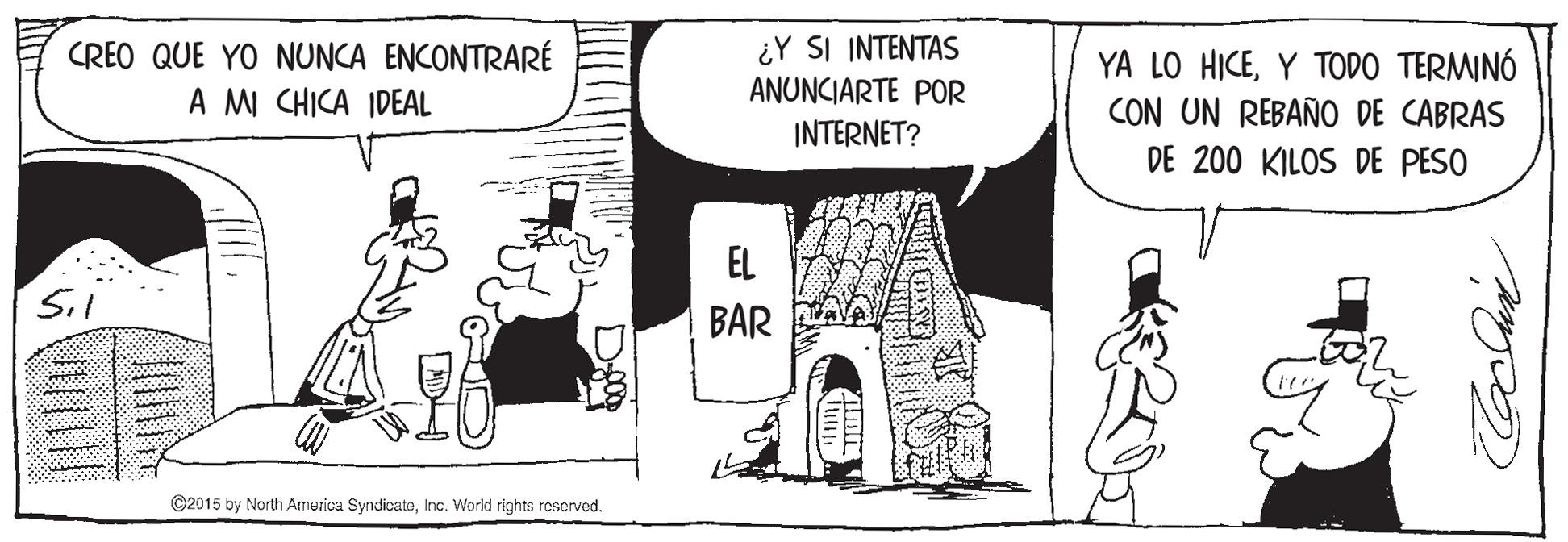 Parallel OCR: CREO QUE YO NUNCA ENCONTRARÉ A MI CHICA IDEAL ¿Y SI INTENTAS ANUNCIARTE POR INTERNET? YA LO HICEY TODO TERMINÓ CON UN REBAÑO DE CABRAS DE 200 KILOS DE PESO EL Sil BAR ©2015 by North America SyndicateInc. World rights reserved. CREO QUE YO NUNCA ENCONTRARÉ A MI CHICA IDEAL ¿Y SI INTENTAS ANUNCIARTE POR INTERNET? YA LO HICEY TODO TERMINÓ CON UN REBAÑO DE CABRAS DE 200 KILOS DE PESO EL Sil BAR ©2015 by North America SyndicateInc. World rights reserved.