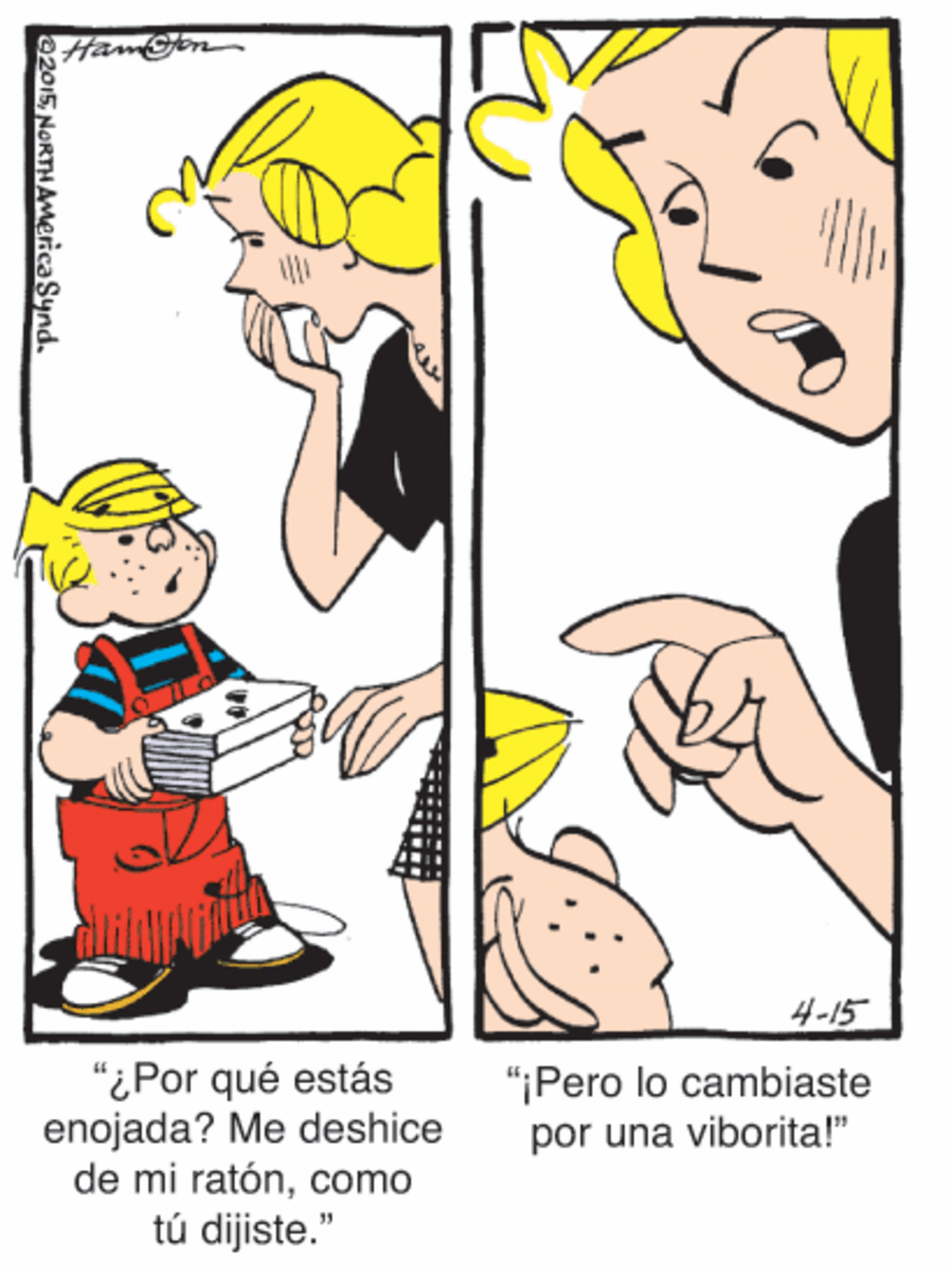 Art OCR: 4-15 "iPor qué estás enojada? Me deshice de mi ratóncomo tú dijiste." "¡Pero lo cambiaste por una viborita!" 02015NORTHAMerica Synd. 4-15 "iPor qué estás enojada? Me deshice de mi ratóncomo tú dijiste." "¡Pero lo cambiaste por una viborita!" 02015NORTHAMerica Synd.
