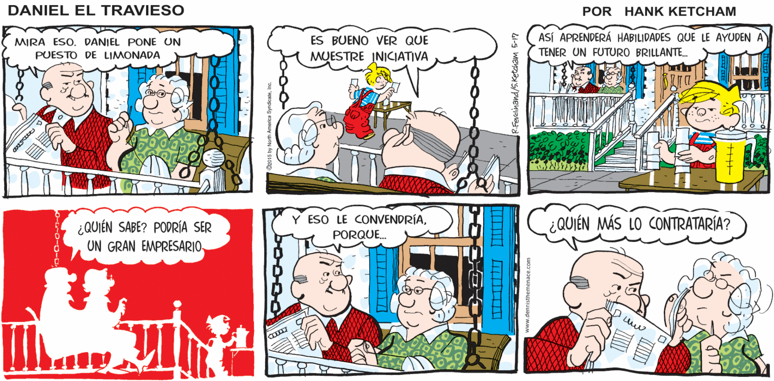 Comic book OCR: Hank Ketcham's SON DIEZ PESOS¿UN PUESTO DE LIMONADA? ¡QUÉ INMADURO! ¡PAGA UNALLEVA DOS! ¡GRACIAS! POR FAVOR DANIEL EL TRAVIESO MIRA ESO. DANIEL PONE UN PUESTO DE LIMONADA ES BUENÓ VER QUE MUESTRE INICIATIVA ASÍ ÀPRENDERÁ HABILIDADES QUE LE AYUDEN A TENER UN FUTURO BRILLANTE. ¿QUIÉN SABE? PODRÍA SER UN GRAN EMPRESARIO Y ESO LE CONVENDRÍAPORQUE. ¿QUIÉN MÁS LO CONTRATARÍA? bood Hank Ketcham's SON DIEZ PESOS¿UN PUESTO DE LIMONADA? ¡QUÉ INMADURO! ¡PAGA UNALLEVA DOS! ¡GRACIAS! POR FAVOR DANIEL EL TRAVIESO MIRA ESO. DANIEL PONE UN PUESTO DE LIMONADA ES BUENÓ VER QUE MUESTRE INICIATIVA ASÍ ÀPRENDERÁ HABILIDADES QUE LE AYUDEN A TENER UN FUTURO BRILLANTE. ¿QUIÉN SABE? PODRÍA SER UN GRAN EMPRESARIO Y ESO LE CONVENDRÍAPORQUE. ¿QUIÉN MÁS LO CONTRATARÍA? bood