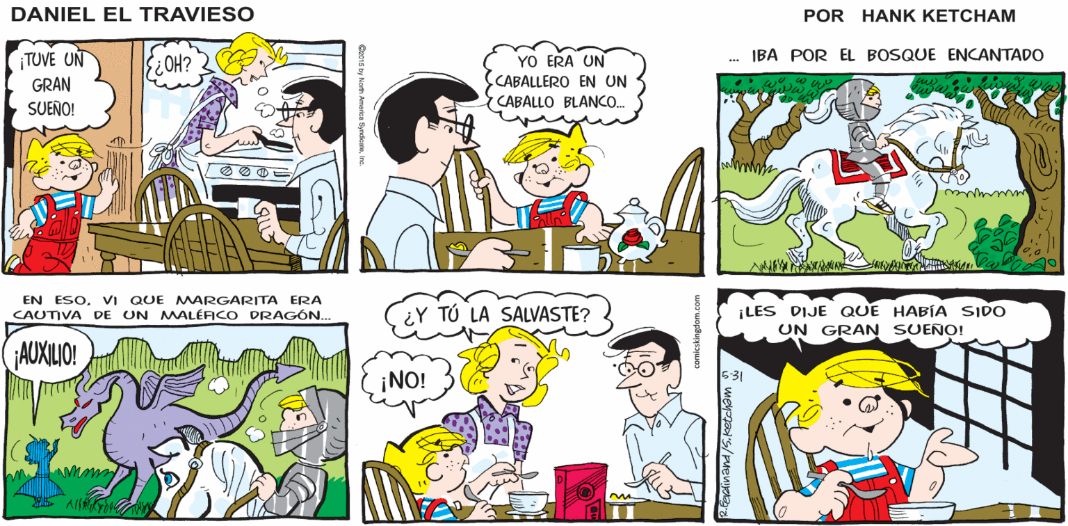 Product OCR: Hank Ketcham's OH! ¿YA VISTE EL CONTENIDO DE AZÚCAR EN ESTE CEREAL? SÍPERO ES 100% DE GRANO ENTERO DANIEL EL TRAVIESO IBA POR EL BOSQUE ENCANTADO ¡TUVE UN GRAN SUEÑO! YO ERA UN CABALLERO EN UN ¿HO? CABALLO BLANC. EN ESOVI QUE MARGARITA ERA CAUTIVA DE UN MALÉFICO DRAGÓN.. ¡LES DIJE QUE HABÍA SIDO UN GRAN SUEÑO! ¿Y TÚ LA SALVASTE? AUXILIO! ¡NO! 5-31 AlS Hank Ketcham's OH! ¿YA VISTE EL CONTENIDO DE AZÚCAR EN ESTE CEREAL? SÍPERO ES 100% DE GRANO ENTERO DANIEL EL TRAVIESO IBA POR EL BOSQUE ENCANTADO ¡TUVE UN GRAN SUEÑO! YO ERA UN CABALLERO EN UN ¿HO? CABALLO BLANC. EN ESOVI QUE MARGARITA ERA CAUTIVA DE UN MALÉFICO DRAGÓN.. ¡LES DIJE QUE HABÍA SIDO UN GRAN SUEÑO! ¿Y TÚ LA SALVASTE? AUXILIO! ¡NO! 5-31 AlS