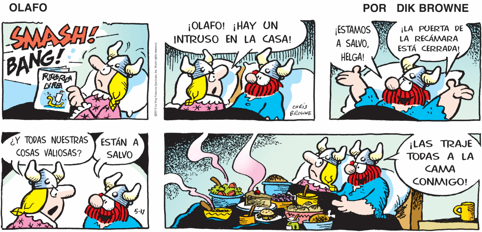 Organism OCR: OLAFO EL AMARGADO DIK BROWNE VIVE LA VIDA SMASH! BANG! ¡OLAFO! ¡HAY UN INTRUSO EN LA CASA! ¡ESTAMOS A SALVO¡LA PUERTA DE LA RECÁMARA ESTÁ CERRADA! HELGA! VIVE LA VIDA CHRIS BROWNE ¿Y TODAS NUESTRAS ESTÁN A COSAS VALIOSAS? ¡LAS TRAJE SALVO TODAS A LA CAMA CONMIGO! 5-17 OLAFO EL AMARGADO DIK BROWNE VIVE LA VIDA SMASH! BANG! ¡OLAFO! ¡HAY UN INTRUSO EN LA CASA! ¡ESTAMOS A SALVO¡LA PUERTA DE LA RECÁMARA ESTÁ CERRADA! HELGA! VIVE LA VIDA CHRIS BROWNE ¿Y TODAS NUESTRAS ESTÁN A COSAS VALIOSAS? ¡LAS TRAJE SALVO TODAS A LA CAMA CONMIGO! 5-17