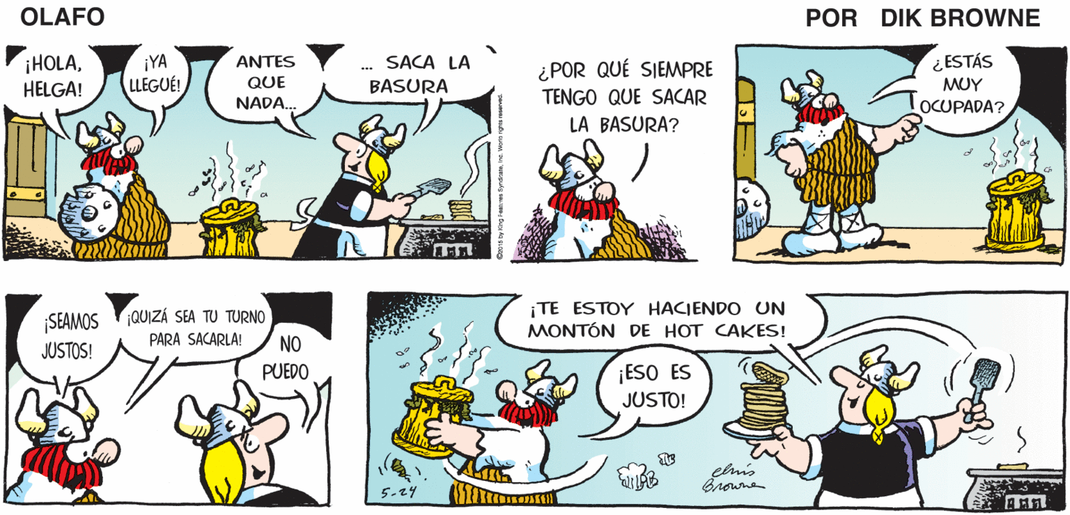 Organism OCR: ES BUENO VOLVER A ¡SIEMPRE PARECE HABER COMIDA ALLÍ! OLAFO CASA EL AMARGADO pik BROWNE ¿ POR QUÉ SIEMPRE TENGO QUE SACAR LA BASURA? ¿ ESTÁS ??? OCUPADA? SACA LA ¡YA LLEGUÉ! ANTES ¡HOLAHELGA! QUE BASURA NADA. ¡TE ESTOY HACIENDO UN MONTÓN DE HOT CAKES! SEAMOS QUIZÁ SEA TU TURNO JUSTOS! PARA SACARLA! NO PUEDO ¡ESO ES JUSTO! Browne ES BUENO VOLVER A ¡SIEMPRE PARECE HABER COMIDA ALLÍ! OLAFO CASA EL AMARGADO pik BROWNE ¿ POR QUÉ SIEMPRE TENGO QUE SACAR LA BASURA? ¿ ESTÁS ??? OCUPADA? SACA LA ¡YA LLEGUÉ! ANTES ¡HOLAHELGA! QUE BASURA NADA. ¡TE ESTOY HACIENDO UN MONTÓN DE HOT CAKES! SEAMOS QUIZÁ SEA TU TURNO JUSTOS! PARA SACARLA! NO PUEDO ¡ESO ES JUSTO! Browne