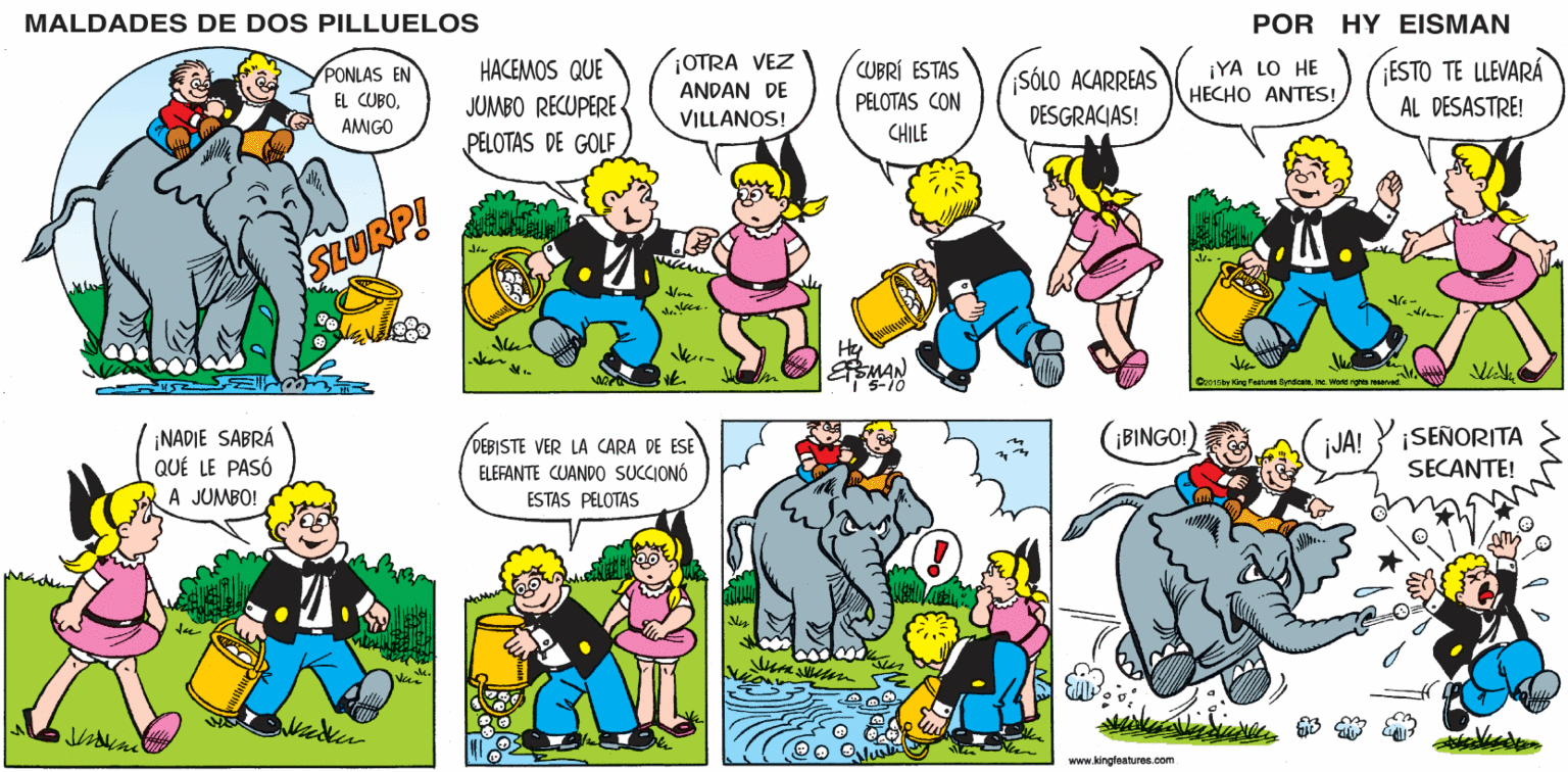 Sharing OCR: MALDADES DE DOS PILLUELOS POR HY EISMAN OTRA VEZ ANDAN DE VILLANOS! ¡YA LO HE HECHO ANTES! ESTO TE LLEVARÁ AL DESASTRE! HACEMOS QUE CUBRÍ ESTAS SÓLO ACARREAS JUMBO RECUPERE PELOTAS DE GOLF PELOTAS CON DESGRACIAS! CHILE ter Hy SMAN I 5-10 Ce015 by King Foshures Syrdoutnine. Worid rigts reserved. ¡BINGO!) ¡JA! ¡SEÑORITA DEBISTE VER LA CARA DE ESE ELEFANTE CUAND0 SUCCIONÓ ESTAS PELOTAS SECANTE! www.kingfaatures.com MALDADES DE DOS PILLUELOS POR HY EISMAN OTRA VEZ ANDAN DE VILLANOS! ¡YA LO HE HECHO ANTES! ESTO TE LLEVARÁ AL DESASTRE! HACEMOS QUE CUBRÍ ESTAS SÓLO ACARREAS JUMBO RECUPERE PELOTAS DE GOLF PELOTAS CON DESGRACIAS! CHILE ter Hy SMAN I 5-10 Ce015 by King Foshures Syrdoutnine. Worid rigts reserved. ¡BINGO!) ¡JA! ¡SEÑORITA DEBISTE VER LA CARA DE ESE ELEFANTE CUAND0 SUCCIONÓ ESTAS PELOTAS SECANTE! www.kingfaatures.com