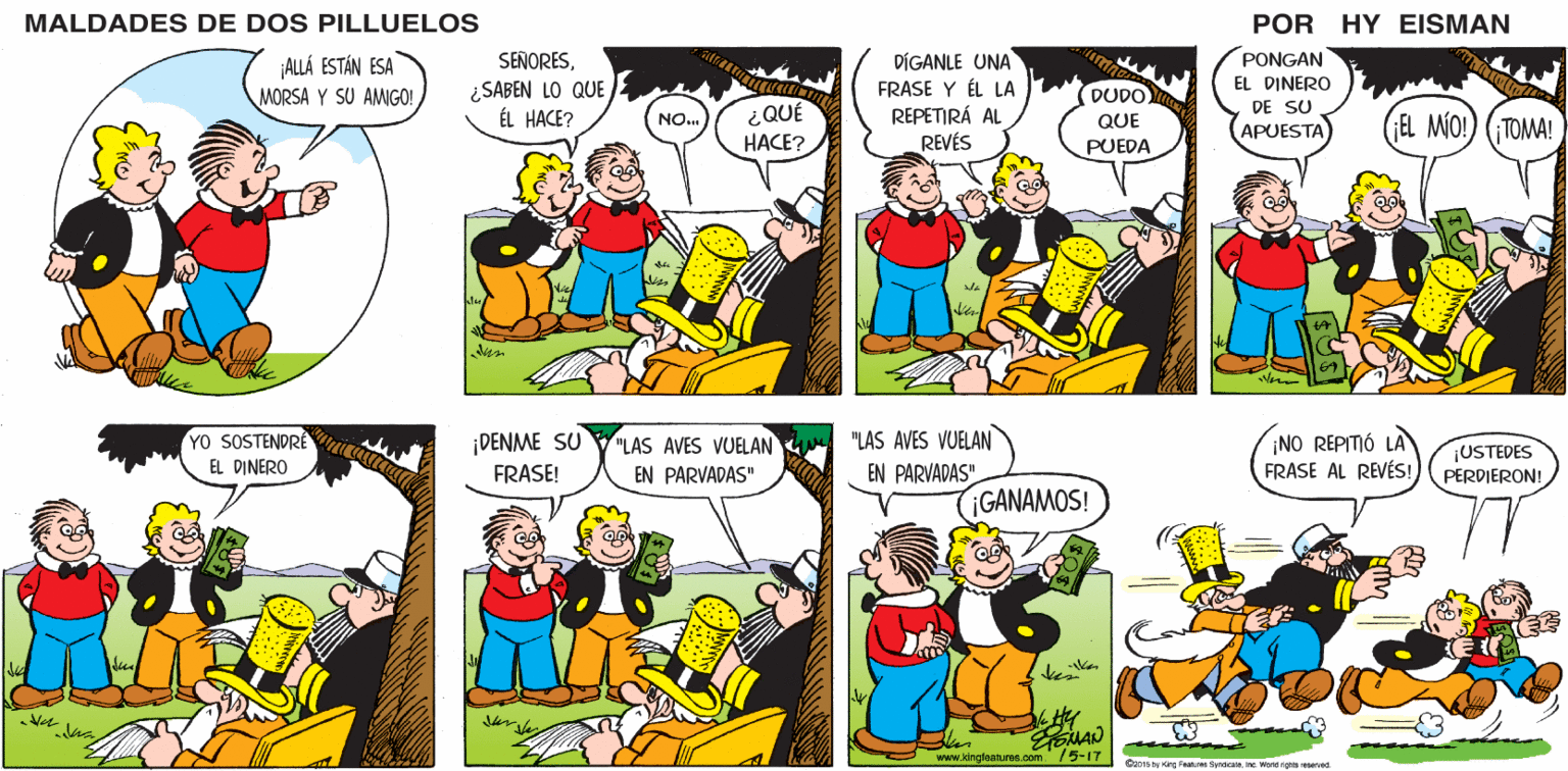 Human OCR: MALDADES DE DOS PILLUELOS POR HY EISMAN SEÑORESDIGANLE UNA FRASE Y ÉL LA REPETIRÁ AL REVÉS PONGAN ¿SABEN LO QUE ÉL HACE? ¿QUÉ HACE? EL DINERO DE SU APUESTA (GEL MO! NO. ¡TOMA! "LAS AVES VUELAN EN PARVADAS" ¡NO REPITIÓ LA FRASE AL REVÉS! ¡DENME SU "LAS AVES VUELAN ¡USTEDES PERDIERON! FRASE! EN PARVADAS" GANAMOS! www.kingteatures.com /5-17 D2015by Kire Festires Syndicate. Inc World righis resered MALDADES DE DOS PILLUELOS POR HY EISMAN SEÑORESDIGANLE UNA FRASE Y ÉL LA REPETIRÁ AL REVÉS PONGAN ¿SABEN LO QUE ÉL HACE? ¿QUÉ HACE? EL DINERO DE SU APUESTA (GEL MO! NO. ¡TOMA! "LAS AVES VUELAN EN PARVADAS" ¡NO REPITIÓ LA FRASE AL REVÉS! ¡DENME SU "LAS AVES VUELAN ¡USTEDES PERDIERON! FRASE! EN PARVADAS" GANAMOS! www.kingteatures.com /5-17 D2015by Kire Festires Syndicate. Inc World righis resered