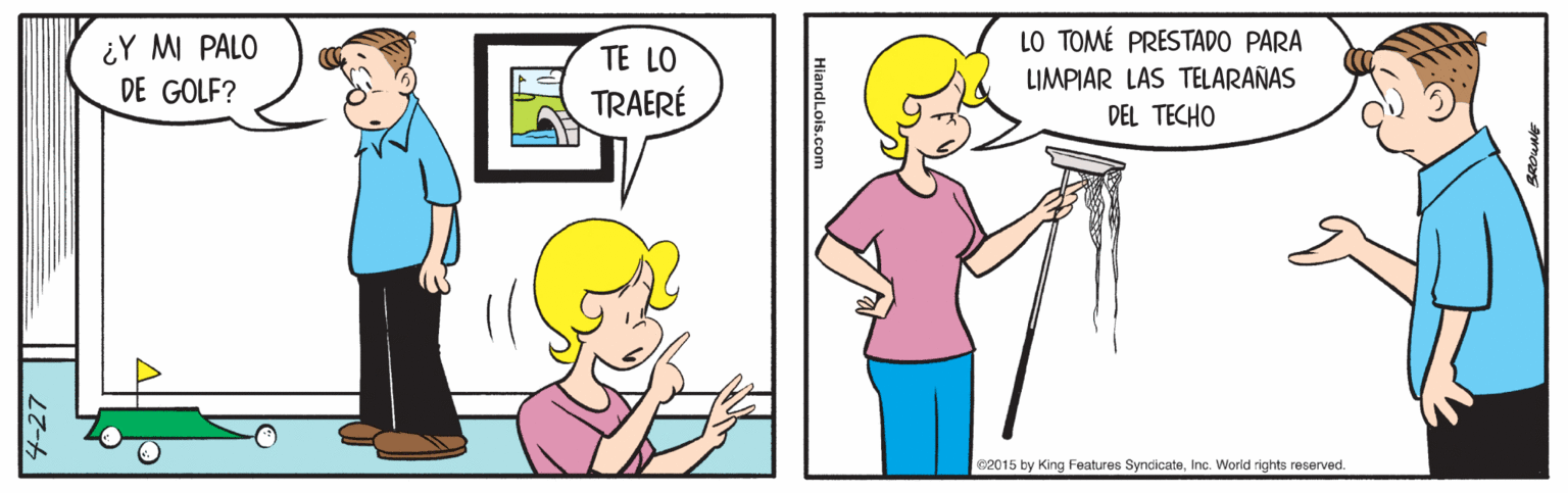 People OCR: LO TOMÉ PRESTADO PARA ¿Y M PALO DE GOLF? TE LO TRAERÉ LIMPIAR LAS TELARAÑAS DEL TECHO 62015 by King Features SyndicateInc. World rights reserved. HiandLois.com 4-27 LO TOMÉ PRESTADO PARA ¿Y M PALO DE GOLF? TE LO TRAERÉ LIMPIAR LAS TELARAÑAS DEL TECHO 62015 by King Features SyndicateInc. World rights reserved. HiandLois.com 4-27
