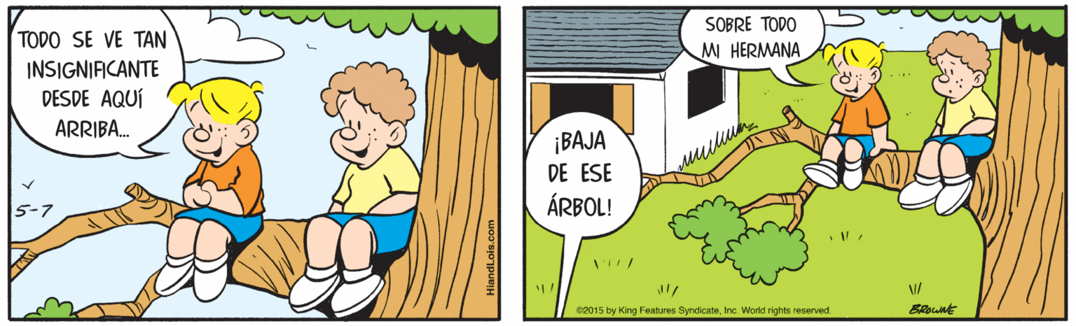 Art OCR: SOBRE TODO MI HERMANA TODO SE VE TAN INSIGNIFICANTE DESDE AQUÍ ARRIBA. ¡BAJA DE ESE ÁRBOL! c2015 by King Features SyndicateInc. World rights reserved. BRount HiandLois.com SOBRE TODO MI HERMANA TODO SE VE TAN INSIGNIFICANTE DESDE AQUÍ ARRIBA. ¡BAJA DE ESE ÁRBOL! c2015 by King Features SyndicateInc. World rights reserved. BRount HiandLois.com