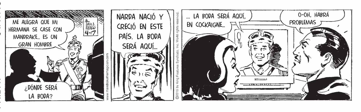 Illustration OCR: LA BODA SERÁ AQUÍEN COCKAIGNE. 0-OHHABRÁ ME ALEGRA QUE MI HERMANA SE CASE CON MANDRAKE. ES UN NARDA NACIÓ Y CRECIÓ EN ESTE PROBLEMAS 4-17 PAÍS. LA BODA SERÁ AQUÍ. GRAN HOMBRE ¿ DÓNDE SERÁ LA BODA? v.mandrakethemagician.com 92015 by King Features SyndcatoInc. Workd rig LA BODA SERÁ AQUÍEN COCKAIGNE. 0-OHHABRÁ ME ALEGRA QUE MI HERMANA SE CASE CON MANDRAKE. ES UN NARDA NACIÓ Y CRECIÓ EN ESTE PROBLEMAS 4-17 PAÍS. LA BODA SERÁ AQUÍ. GRAN HOMBRE ¿ DÓNDE SERÁ LA BODA? v.mandrakethemagician.com 92015 by King Features SyndcatoInc. Workd rig