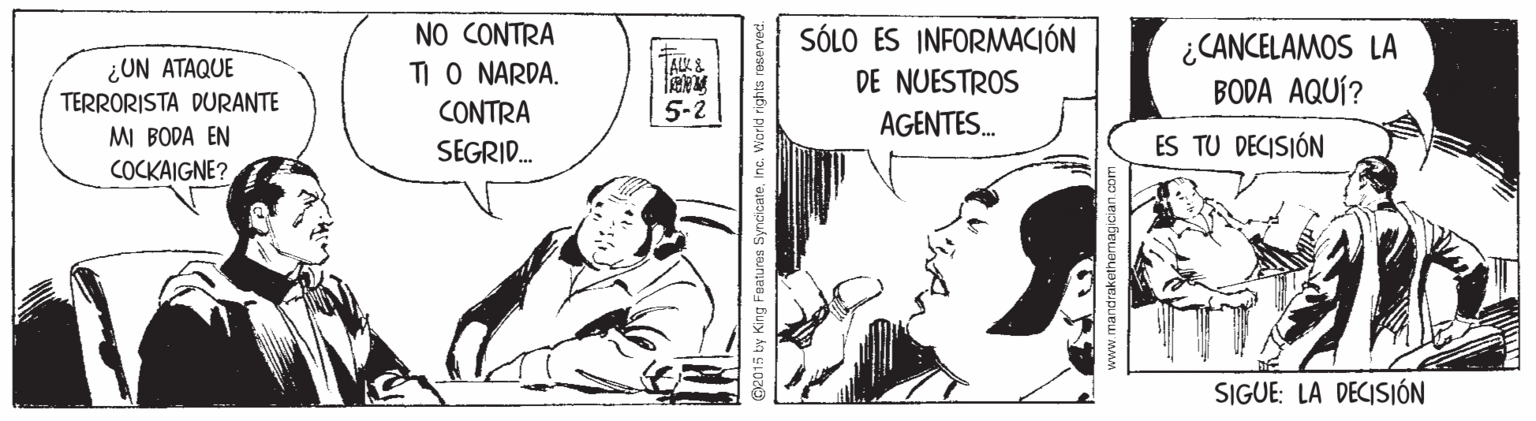 Illustration OCR: NO CONTRA TI O NARDA. CONTRA SEGRID. SÓLO ES INFORMACIÓN ¿CANCELAMOS LA BODA AQUÍ? 1A?& ¿UN ATAQUE TERRORISTA DURANTE DE NUESTROS 5-2 AGENTES. MI BODA EN ES TU DECISIÓN COCKAIGNE? SIGUE: LA DECISIÓN G2015 by King Features SyncicateInc. World rights re NO CONTRA TI O NARDA. CONTRA SEGRID. SÓLO ES INFORMACIÓN ¿CANCELAMOS LA BODA AQUÍ? 1A ? & ¿UN ATAQUE TERRORISTA DURANTE DE NUESTROS 5-2 AGENTES. MI BODA EN ES TU DECISIÓN COCKAIGNE? SIGUE: LA DECISIÓN G2015 by King Features SyncicateInc. World rights re