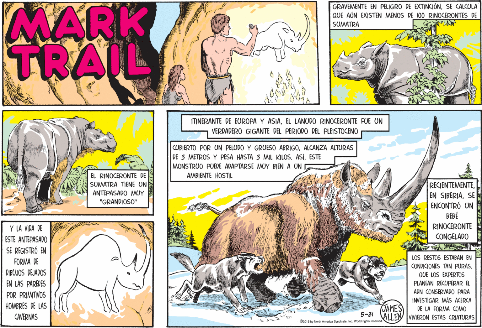 Snout OCR: MARK TRAIL GRAVEMENTE EN PELIGRO DE EXTINCIÓNSE CALCULA QUE AÚN EXISTEN MENOS DE 100 RINOCERONTES DE SUMATRA ITINERANTE DE EUROPA Y ASIAEL LANUDO RINOCERONTE FUE UN VERDADERO GIGANTE DEL PERIODO DEL PLEISTOCENO CUBIERTO POR UN PELUDO Y GRUESO ABRIGOALCANZA ALTURAS DE 3 METROS Y PESA HASTA 3 MIL KILOS. ASÍESTE MONSTRUO PUEDE ADAPTARSE MUY BIEN A UN AMBIENTE HOSTIL EL RINOCERONTE DE SUMATRA TENE UN ANTEPASADO MUY "GRANDIOSO" RECIENTEMENTESE ENCONTRÓ UN ???? RINOCERONTE Y LA VIDA DE ESTE ANTEPASADO SE REGISTRÓ EN CONGELADO LOS RESTOS ESTABAN EN FORMA DE CONDICIONES TAN PURASQUE LOS EXPERTOS PLANEAN RECUPERAR EL DIBUJOS DEJADOS EN LAS PAREDES ADN CONSERVADO PARA INVESTIGAR MÁS ACERCA DE LA FORMA COMO 5-31 ALLENVIVIERON ESTAS CRIATURAS POR PRIMTIVOS HOMBRES DE LAS JAMES CAVERNAS Ce015 by Norh Ameris yndicatainc. World righs reserved MARK TRAIL GRAVEMENTE EN PELIGRO DE EXTINCIÓNSE CALCULA QUE AÚN EXISTEN MENOS DE 100 RINOCERONTES DE SUMATRA ITINERANTE DE EUROPA Y ASIAEL LANUDO RINOCERONTE FUE UN VERDADERO GIGANTE DEL PERIODO DEL PLEISTOCENO CUBIERTO POR UN PELUDO Y GRUESO ABRIGOALCANZA ALTURAS DE 3 METROS Y PESA HASTA 3 MIL KILOS. ASÍESTE MONSTRUO PUEDE ADAPTARSE MUY BIEN A UN AMBIENTE HOSTIL EL RINOCERONTE DE SUMATRA TENE UN ANTEPASADO MUY "GRANDIOSO" RECIENTEMENTEEN SIBERIASE ENCONTRÓ UN ???? RINOCERONTE Y LA VIDA DE ESTE ANTEPASADO SE REGISTRÓ EN CONGELADO LOS RESTOS ESTABAN EN FORMA DE CONDICIONES TAN PURASQUE LOS EXPERTOS PLANEAN RECUPERAR EL DIBUJOS DEJADOS EN LAS PAREDES ADN CONSERVADO PARA INVESTIGAR MÁS ACERCA DE LA FORMA COMO 5-31 ALLENVIVIERON ESTAS CRIATURAS POR PRIMTIVOS HOMBRES DE LAS JAMES CAVERNAS Ce015 by Norh Ameris yndicatainc. World righs reserved
