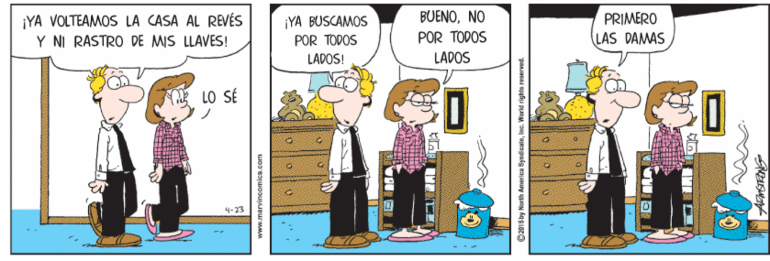 Illustration OCR: BUENONO ¡YA VOLTEAMOS LA CASA AL REVÉS Y NI RASTRO DE MIS LLAVES! YA BUSCAMOS PRIMERO POR TODOS POR TODOS LAS DAMAS LADOS! LADOS LO SÉ 4-23 ? 2015 by North America SyndicateInc. Warld rights reserved. BUENONO ¡YA VOLTEAMOS LA CASA AL REVÉS Y NI RASTRO DE MIS LLAVES! YA BUSCAMOS PRIMERO POR TODOS POR TODOS LAS DAMAS LADOS! LADOS LO SÉ 4-23 ? 2015 by North America SyndicateInc. Warld rights reserved.