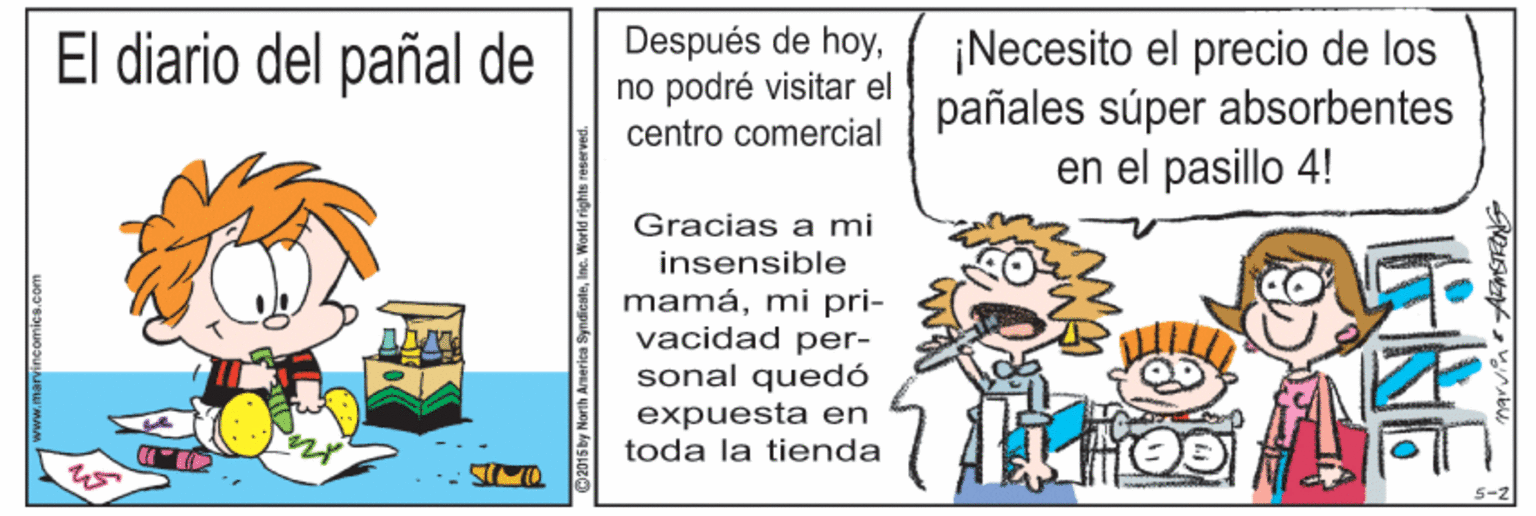 Illustration OCR: El diario del pañal de Después de hoyno podré visitar el centro comercial ¡Necesito el precio de los pañales súper absorbentes en el pasillo 4! Gracias a mi insensible mamámi pri- vacidad per- sonal quedó expuesta en toda la tienda 5-2 2015 by North America SyndicateInc. World rights re GRE El diario del pañal de Después de hoyno podré visitar el centro comercial ¡Necesito el precio de los pañales súper absorbentes en el pasillo 4! Gracias a mi insensible mamámi pri- vacidad per- sonal quedó expuesta en toda la tienda 5-2 2015 by North America SyndicateInc. World rights re GRE