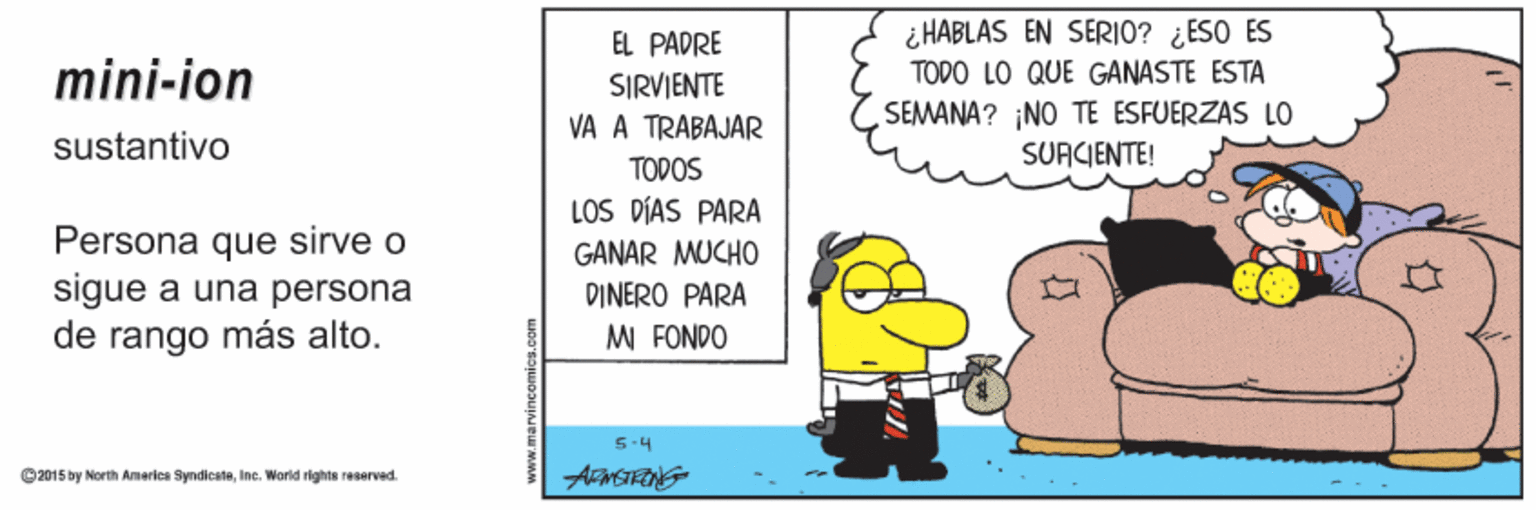 Conversation OCR: EL PADRE ¿ HABLAS EN SERIO? ¿ESO ES mini-ion ŠIRVIENTE TODO LO QUE GANASTE ESTA SEMANA? NO TE ESFUERZAS LO SUACIENTE! VA A TRABAJAR sustantivo TODOS LOS DÍAS PARA Persona que sirve o sigue a una persona de rango más alto. GANAR MUCHO DINERO PARA M FONDO 5-4 ©2015 by Morth America SyndicateIne. World rights reserved. EL PADRE ¿ HABLAS EN SERIO? ¿ESO ES mini-ion ŠIRVIENTE TODO LO QUE GANASTE ESTA SEMANA? NO TE ESFUERZAS LO SUACIENTE! VA A TRABAJAR sustantivo TODOS LOS DÍAS PARA Persona que sirve o sigue a una persona de rango más alto. GANAR MUCHO DINERO PARA M FONDO 5-4 ©2015 by Morth America SyndicateIne. World rights reserved.