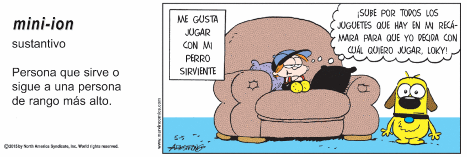 Chair OCR: ¡SUBE POR TODOS LOS JUGUETES QUE HAY EN M RECÁ- ME GUSTA mini-ion JUGAR MARA PARA QUE YO DECIDA CON sustantivo CON MI CUÁL QUIERO JUGARLOKY! PERRO Persona que sirve o sigue a una persona de rango más alto. SIRVIENTE 5-5 O 2015by North America SyndicaleInce. World rights reserved. ¡SUBE POR TODOS LOS JUGUETES QUE HAY EN M RECÁ- ME GUSTA mini-ion JUGAR MARA PARA QUE YO DECIDA CON sustantivo CON MI CUÁL QUIERO JUGARLOKY! PERRO Persona que sirve o sigue a una persona de rango más alto. SIRVIENTE 5-5 O 2015by North America SyndicaleInce. World rights reserved.